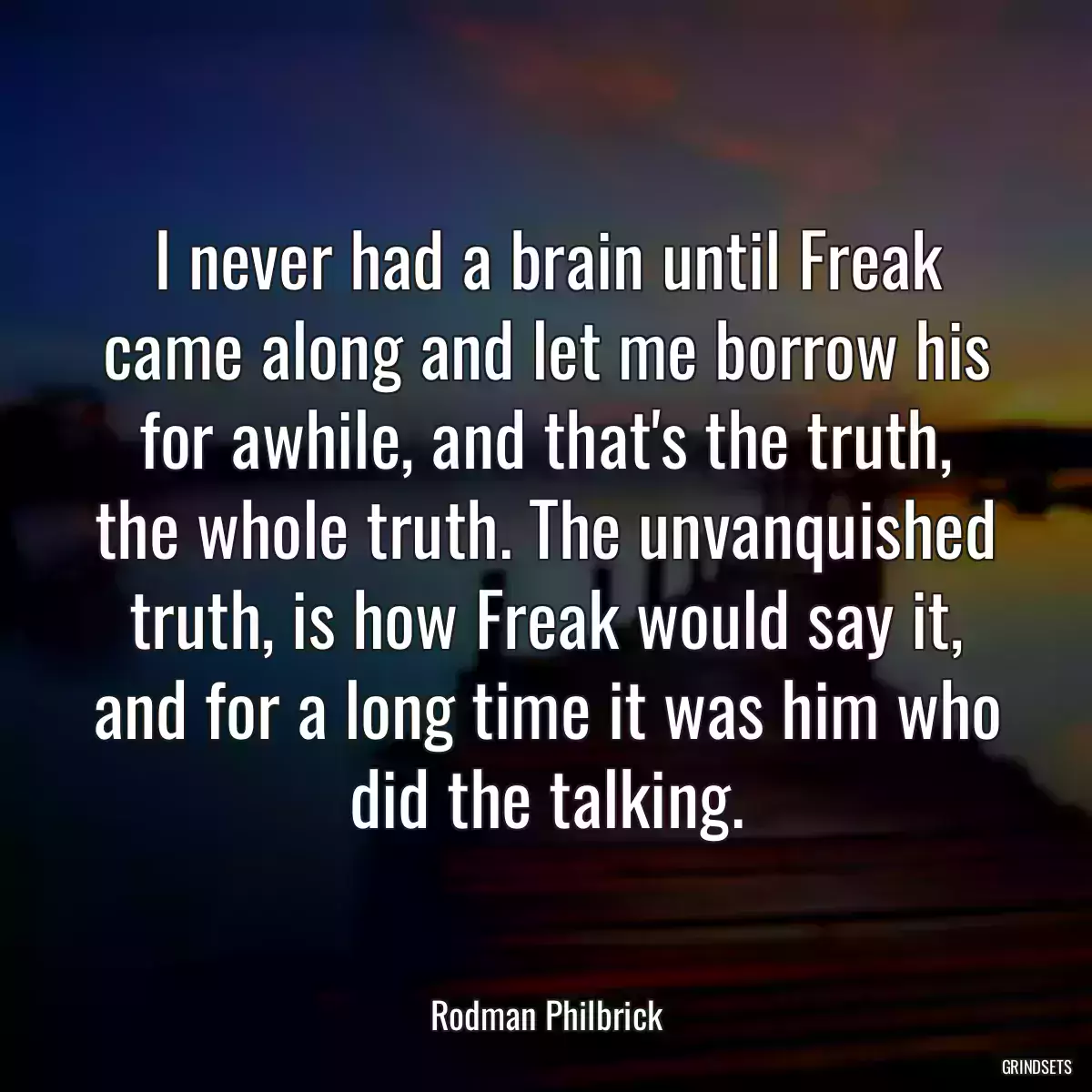 I never had a brain until Freak came along and let me borrow his for awhile, and that\'s the truth, the whole truth. The unvanquished truth, is how Freak would say it, and for a long time it was him who did the talking.