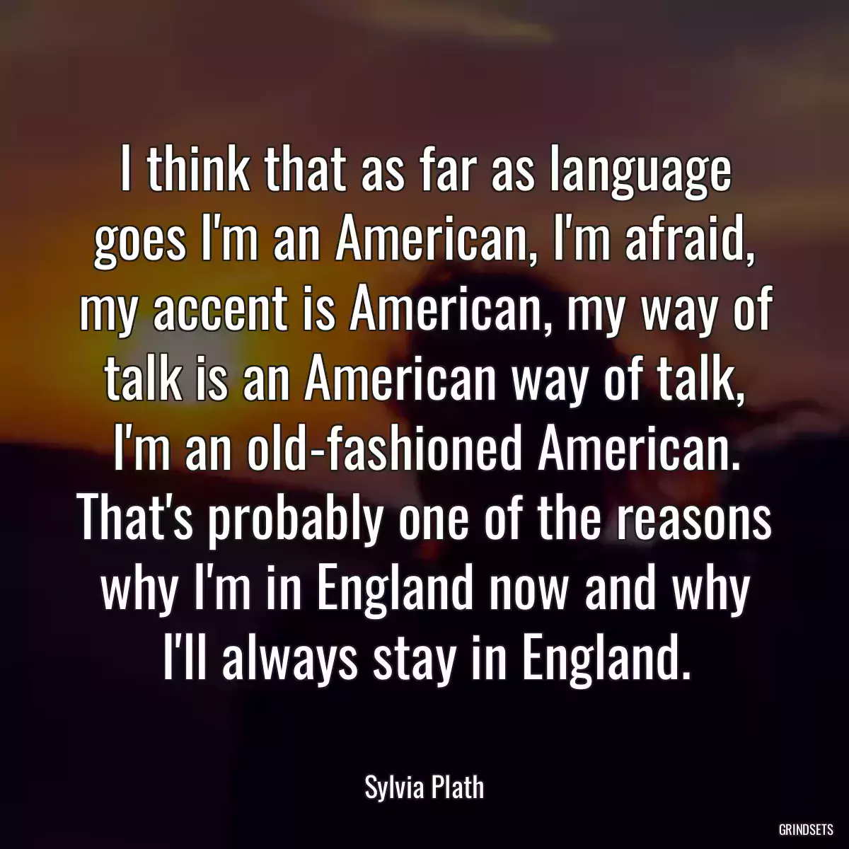 I think that as far as language goes I\'m an American, I\'m afraid, my accent is American, my way of talk is an American way of talk, I\'m an old-fashioned American. That\'s probably one of the reasons why I\'m in England now and why I\'ll always stay in England.