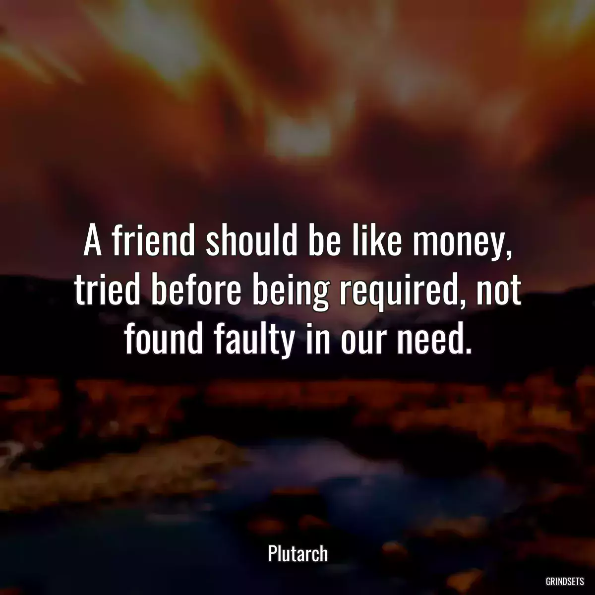 A friend should be like money, tried before being required, not found faulty in our need.