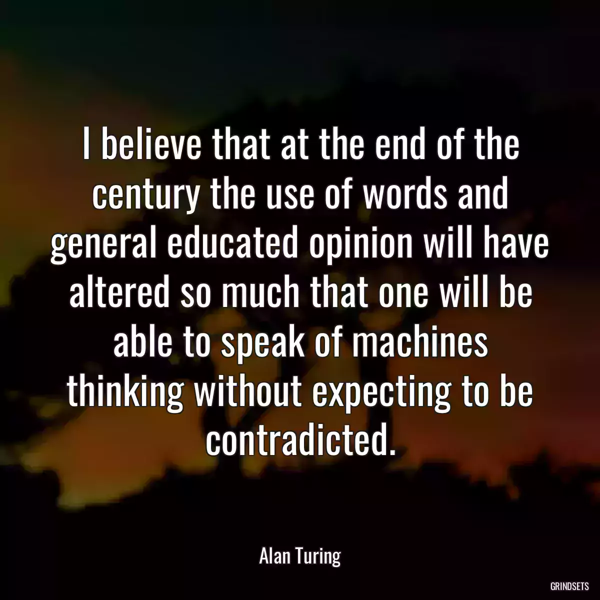 I believe that at the end of the century the use of words and general educated opinion will have altered so much that one will be able to speak of machines thinking without expecting to be contradicted.