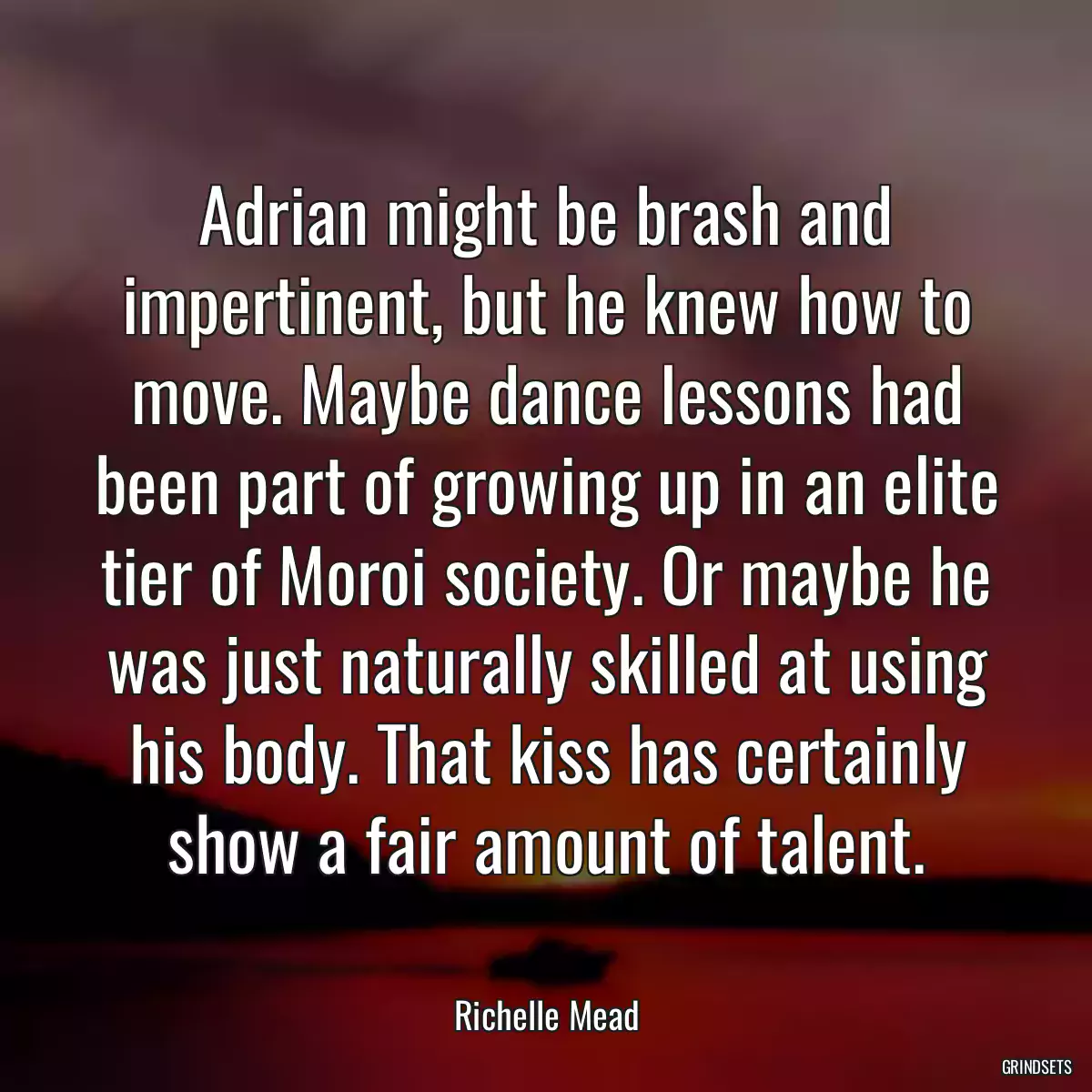 Adrian might be brash and impertinent, but he knew how to move. Maybe dance lessons had been part of growing up in an elite tier of Moroi society. Or maybe he was just naturally skilled at using his body. That kiss has certainly show a fair amount of talent.