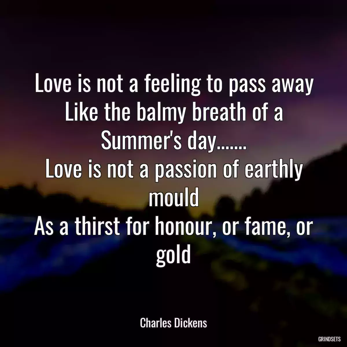 Love is not a feeling to pass away
Like the balmy breath of a Summer\'s day.......
Love is not a passion of earthly mould
As a thirst for honour, or fame, or gold