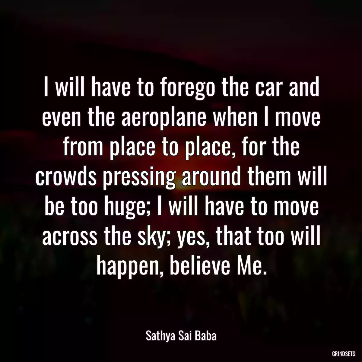 I will have to forego the car and even the aeroplane when I move from place to place, for the crowds pressing around them will be too huge; I will have to move across the sky; yes, that too will happen, believe Me.