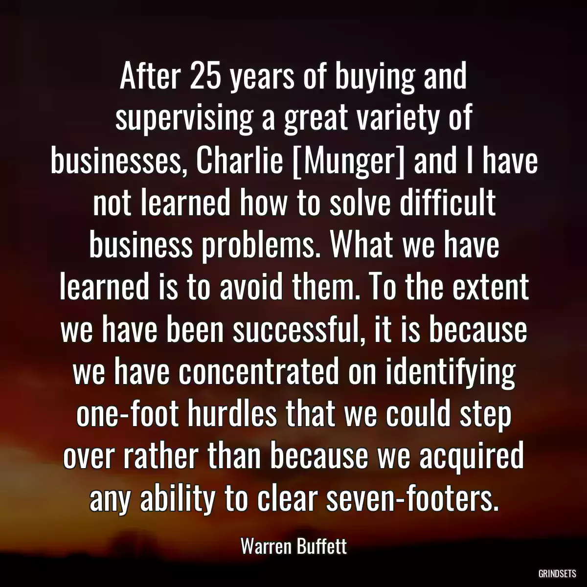 After 25 years of buying and supervising a great variety of businesses, Charlie [Munger] and I have not learned how to solve difficult business problems. What we have learned is to avoid them. To the extent we have been successful, it is because we have concentrated on identifying one-foot hurdles that we could step over rather than because we acquired any ability to clear seven-footers.