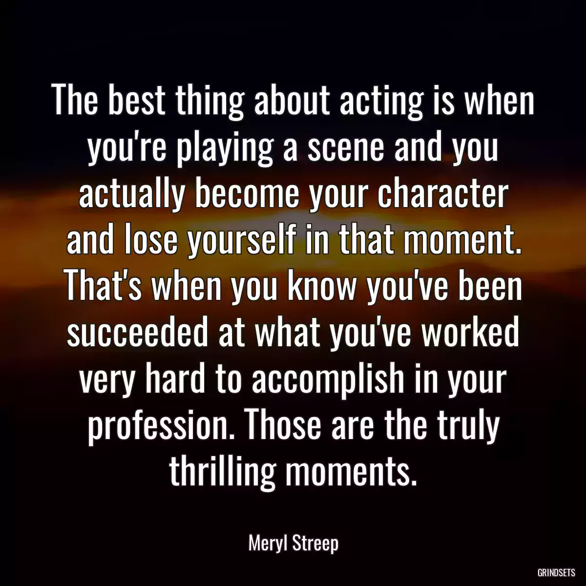 The best thing about acting is when you\'re playing a scene and you actually become your character and lose yourself in that moment. That\'s when you know you\'ve been succeeded at what you\'ve worked very hard to accomplish in your profession. Those are the truly thrilling moments.