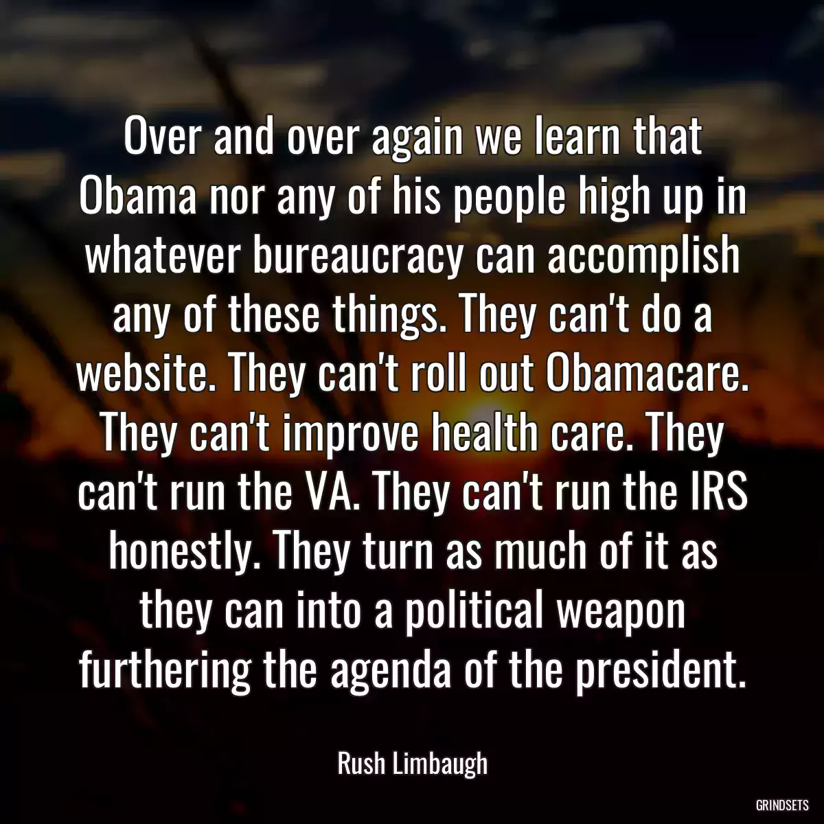 Over and over again we learn that Obama nor any of his people high up in whatever bureaucracy can accomplish any of these things. They can\'t do a website. They can\'t roll out Obamacare. They can\'t improve health care. They can\'t run the VA. They can\'t run the IRS honestly. They turn as much of it as they can into a political weapon furthering the agenda of the president.