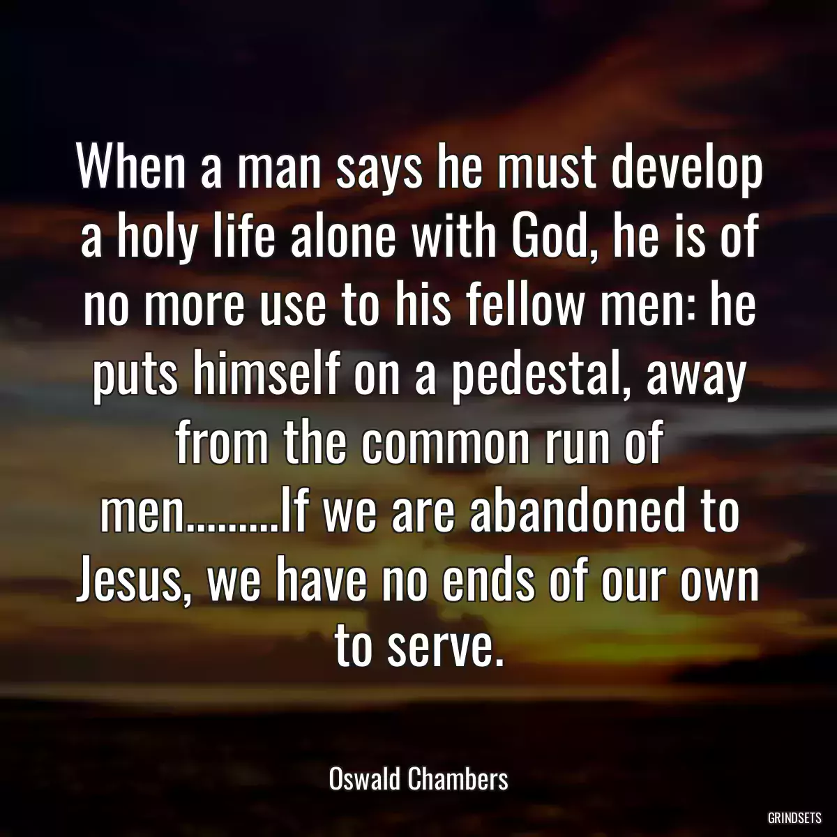 When a man says he must develop a holy life alone with God, he is of no more use to his fellow men: he puts himself on a pedestal, away from the common run of men.........If we are abandoned to Jesus, we have no ends of our own to serve.