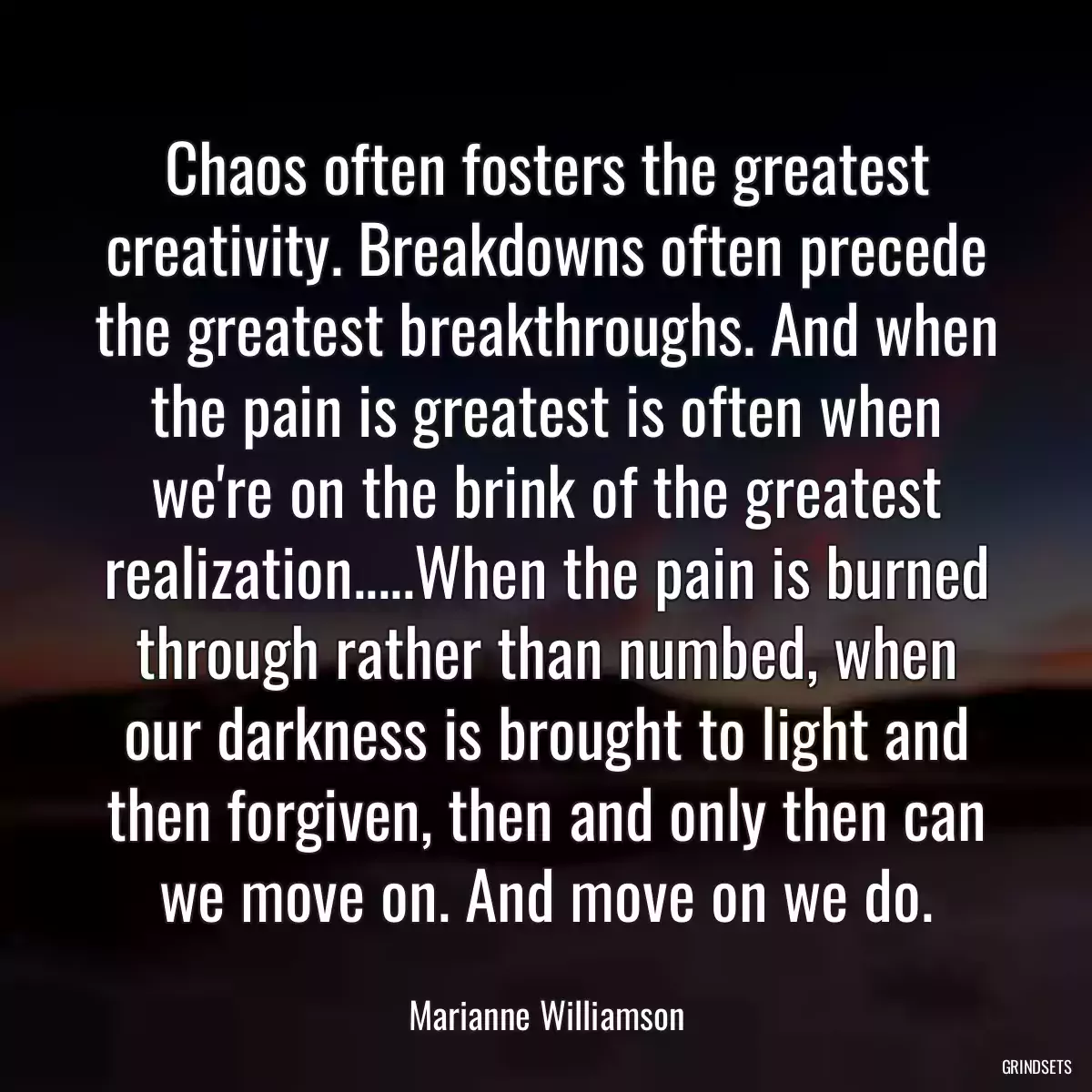 Chaos often fosters the greatest creativity. Breakdowns often precede the greatest breakthroughs. And when the pain is greatest is often when we\'re on the brink of the greatest realization.....When the pain is burned through rather than numbed, when our darkness is brought to light and then forgiven, then and only then can we move on. And move on we do.