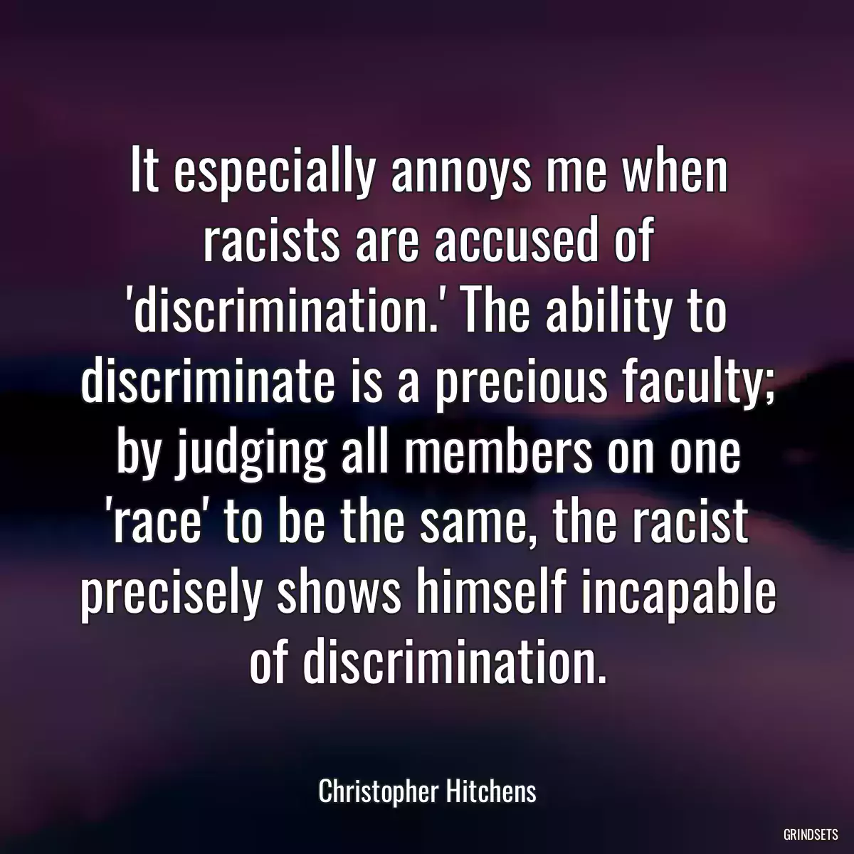 It especially annoys me when racists are accused of \'discrimination.\' The ability to discriminate is a precious faculty; by judging all members on one \'race\' to be the same, the racist precisely shows himself incapable of discrimination.