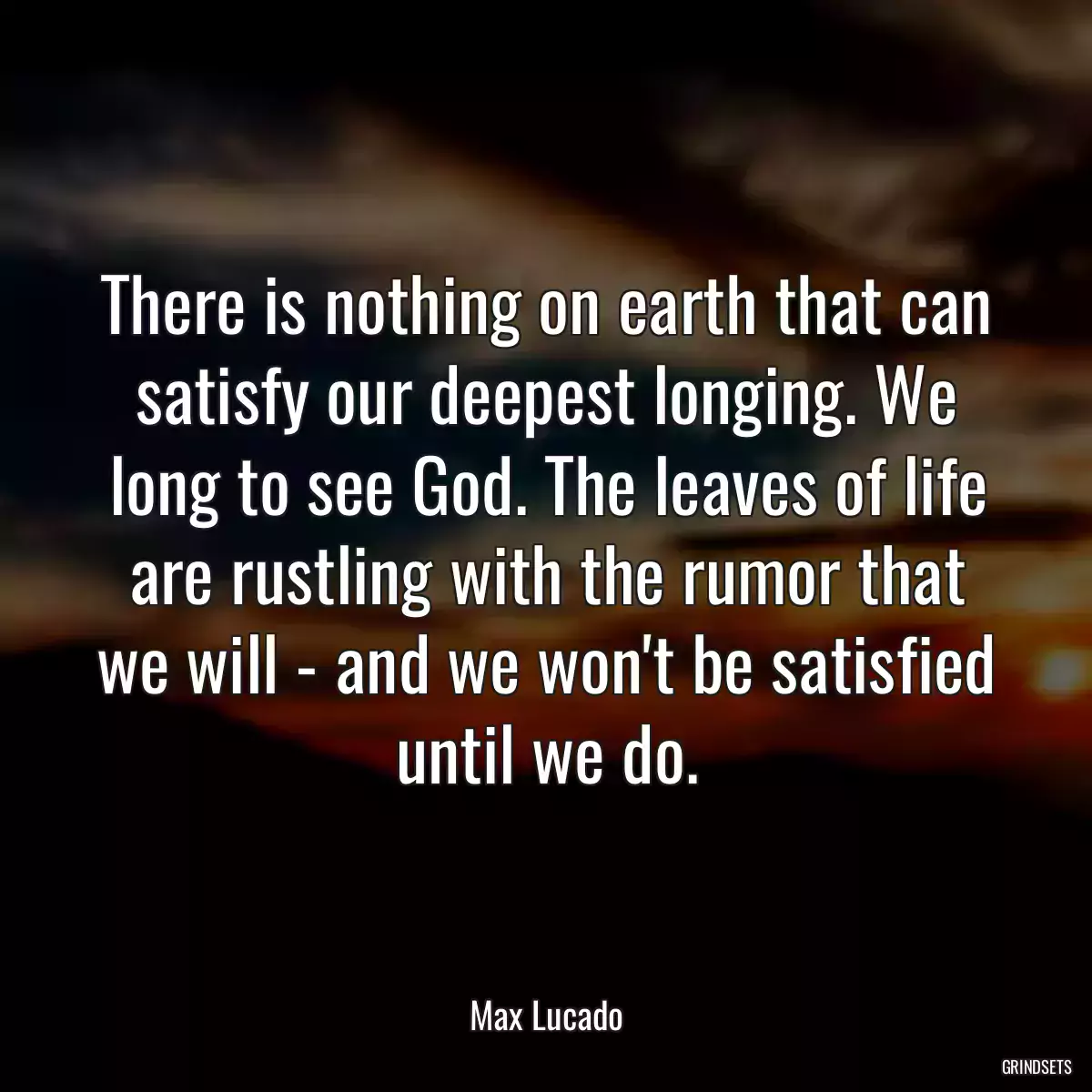 There is nothing on earth that can satisfy our deepest longing. We long to see God. The leaves of life are rustling with the rumor that we will - and we won\'t be satisfied until we do.