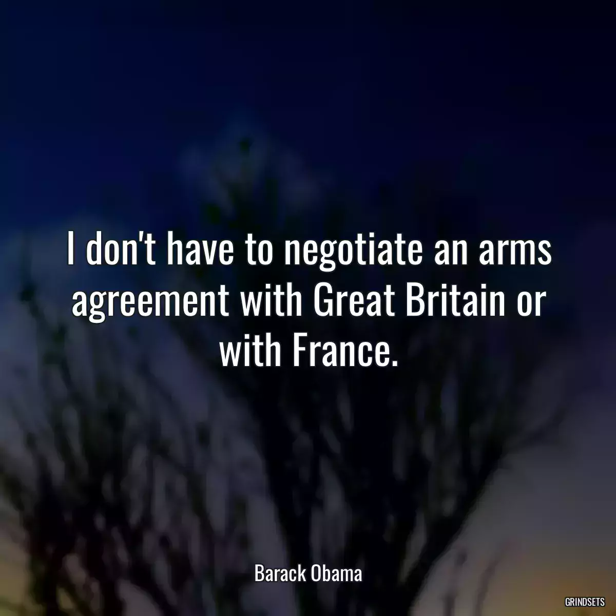 I don\'t have to negotiate an arms agreement with Great Britain or with France.