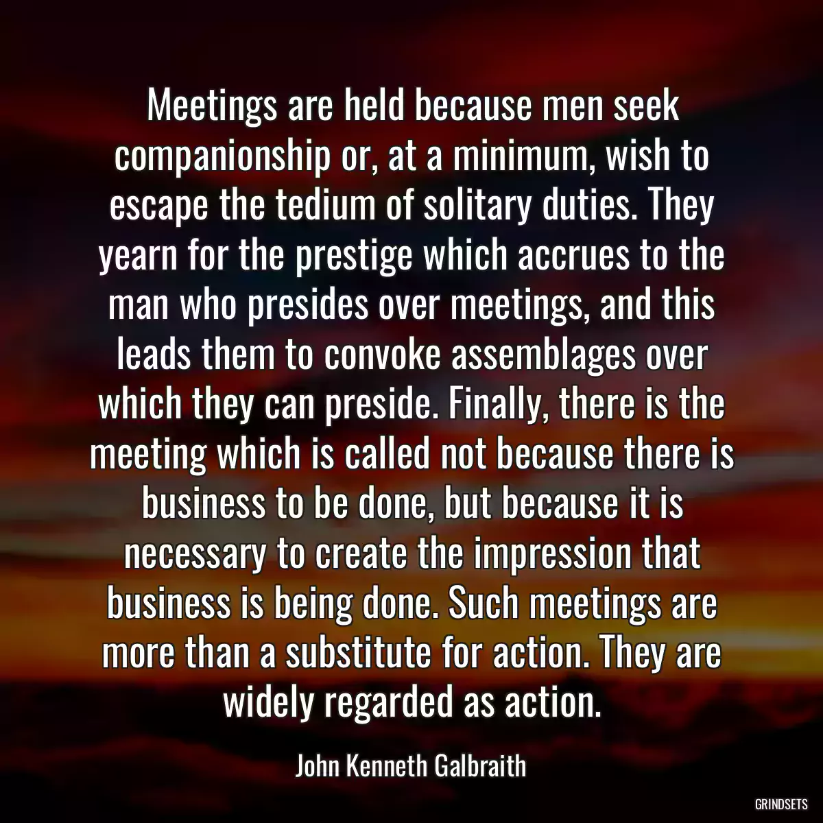 Meetings are held because men seek companionship or, at a minimum, wish to escape the tedium of solitary duties. They yearn for the prestige which accrues to the man who presides over meetings, and this leads them to convoke assemblages over which they can preside. Finally, there is the meeting which is called not because there is business to be done, but because it is necessary to create the impression that business is being done. Such meetings are more than a substitute for action. They are widely regarded as action.