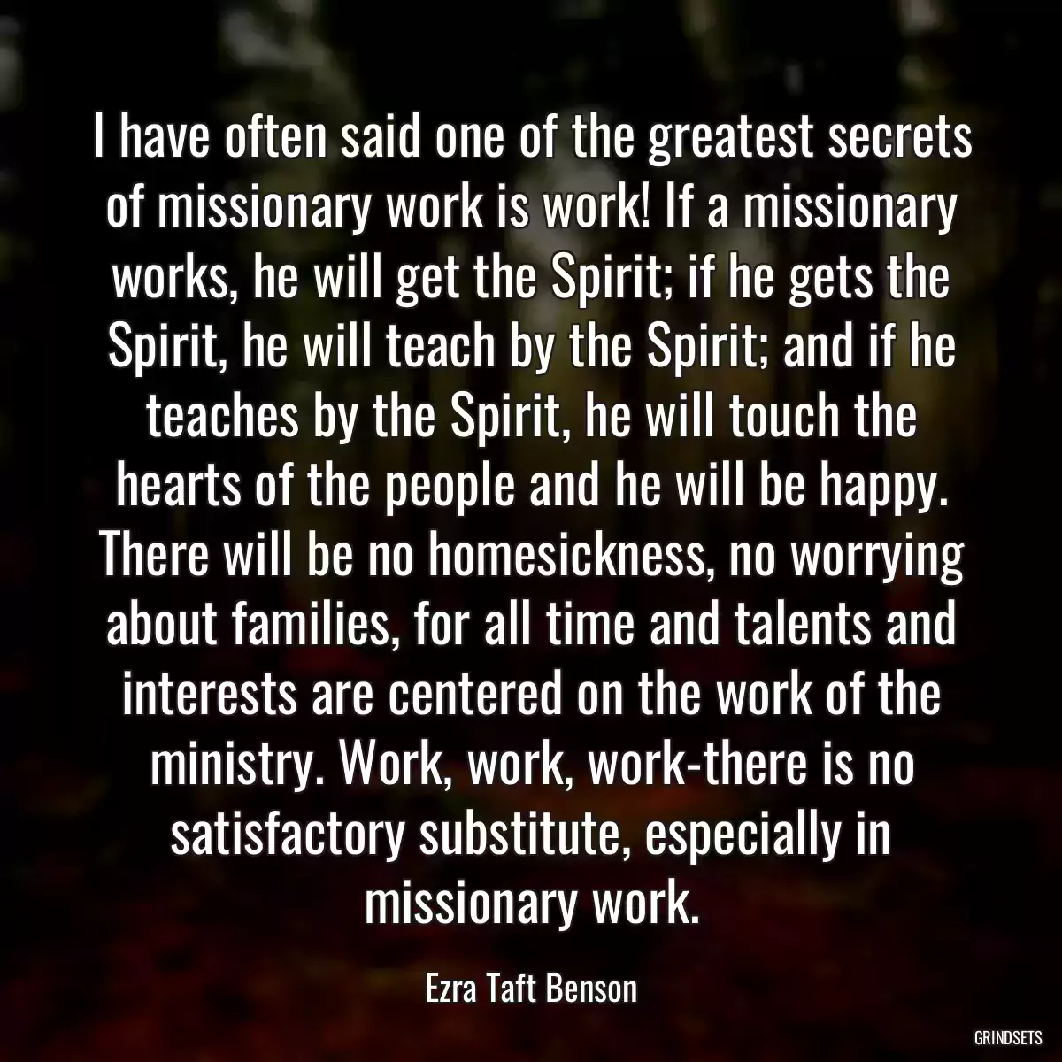 I have often said one of the greatest secrets of missionary work is work! If a missionary works, he will get the Spirit; if he gets the Spirit, he will teach by the Spirit; and if he teaches by the Spirit, he will touch the hearts of the people and he will be happy. There will be no homesickness, no worrying about families, for all time and talents and interests are centered on the work of the ministry. Work, work, work-there is no satisfactory substitute, especially in missionary work.