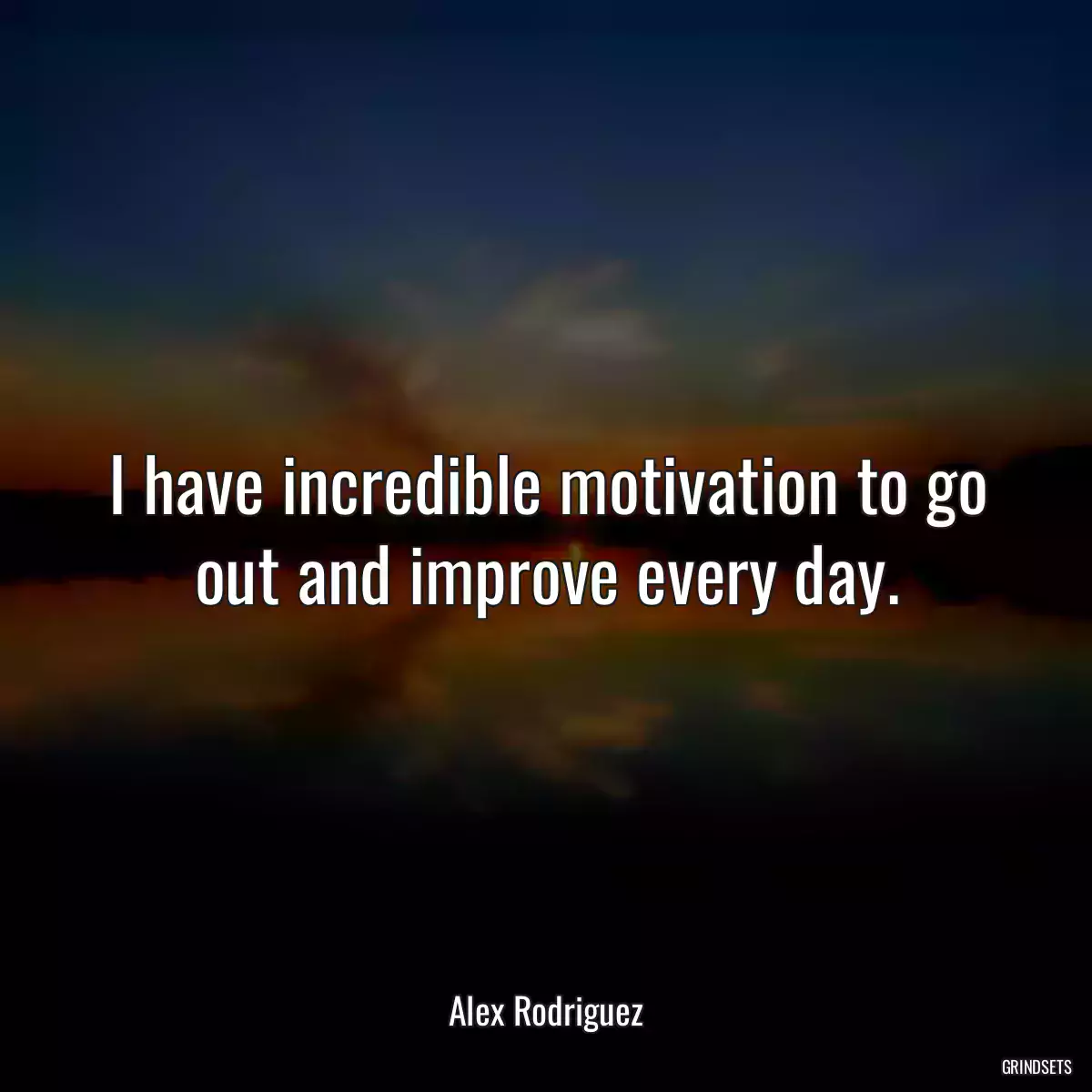 I have incredible motivation to go out and improve every day.