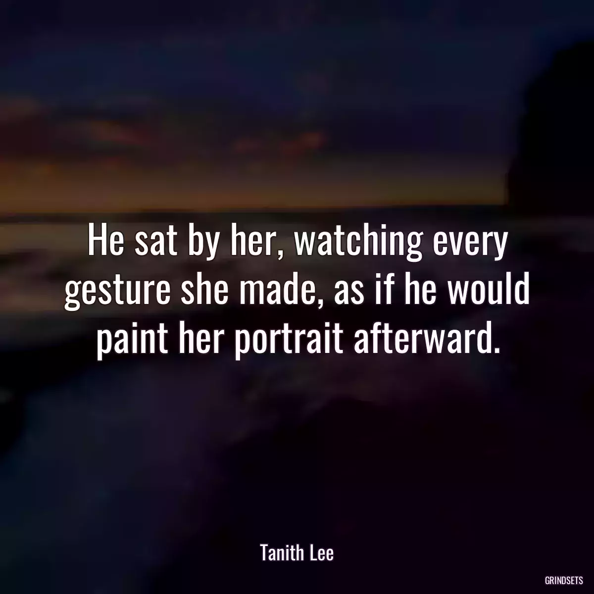 He sat by her, watching every gesture she made, as if he would paint her portrait afterward.