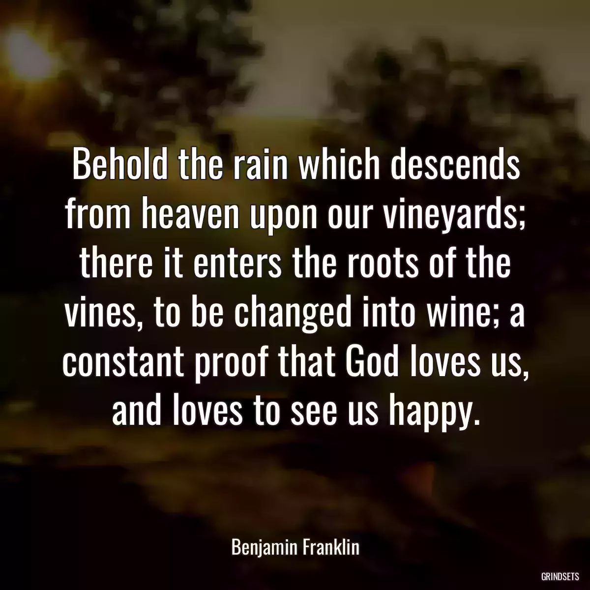 Behold the rain which descends from heaven upon our vineyards; there it enters the roots of the vines, to be changed into wine; a constant proof that God loves us, and loves to see us happy.