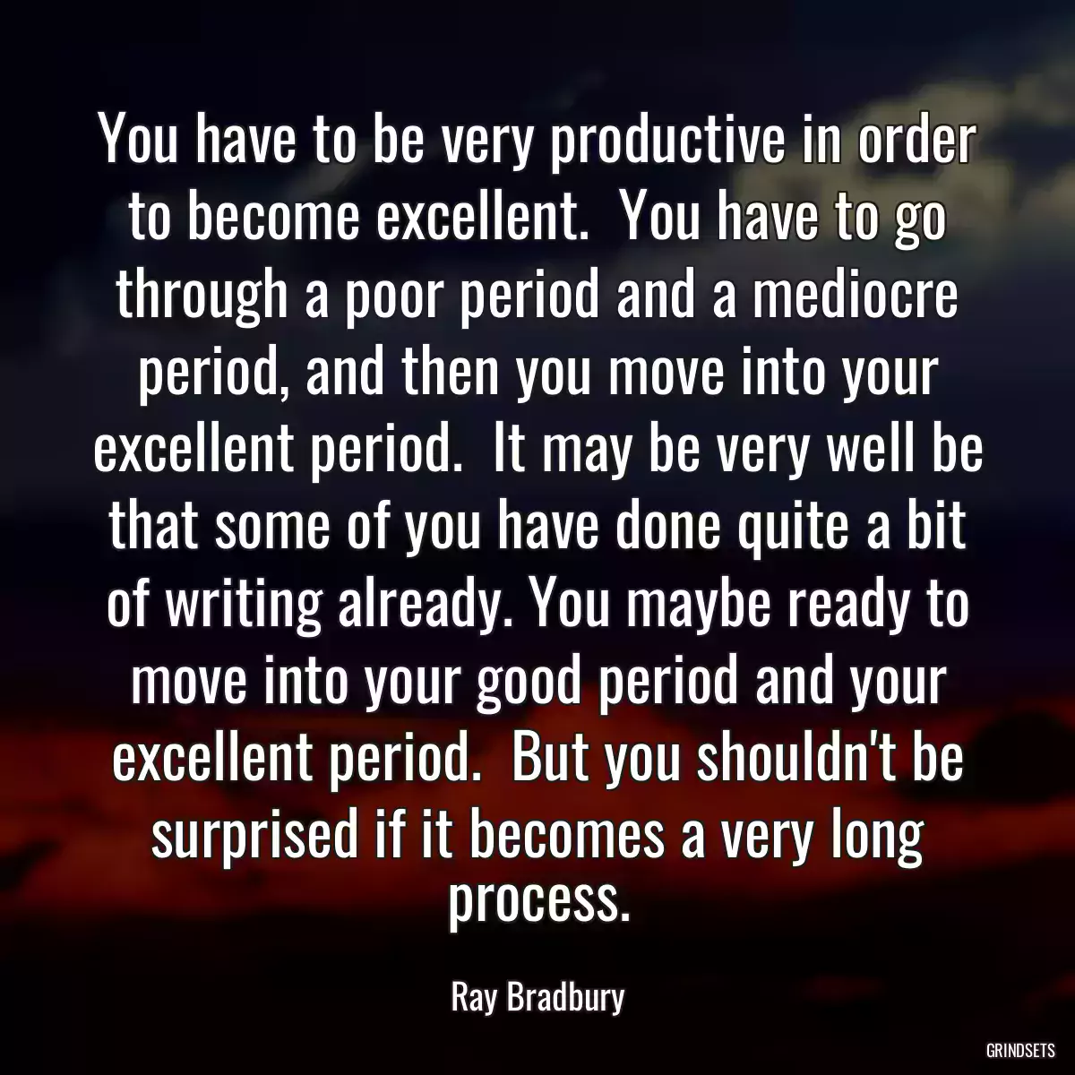 You have to be very productive in order to become excellent.  You have to go through a poor period and a mediocre period, and then you move into your excellent period.  It may be very well be that some of you have done quite a bit of writing already. You maybe ready to move into your good period and your excellent period.  But you shouldn\'t be surprised if it becomes a very long process.