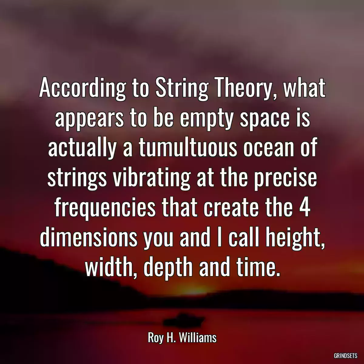 According to String Theory, what appears to be empty space is actually a tumultuous ocean of strings vibrating at the precise frequencies that create the 4 dimensions you and I call height, width, depth and time.