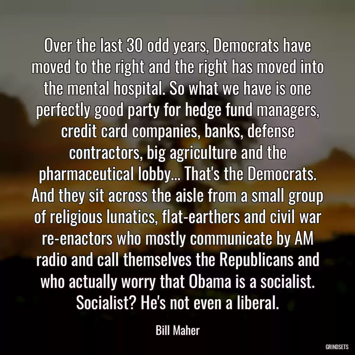 Over the last 30 odd years, Democrats have moved to the right and the right has moved into the mental hospital. So what we have is one perfectly good party for hedge fund managers, credit card companies, banks, defense contractors, big agriculture and the pharmaceutical lobby... That\'s the Democrats. And they sit across the aisle from a small group of religious lunatics, flat-earthers and civil war re-enactors who mostly communicate by AM radio and call themselves the Republicans and who actually worry that Obama is a socialist. Socialist? He\'s not even a liberal.