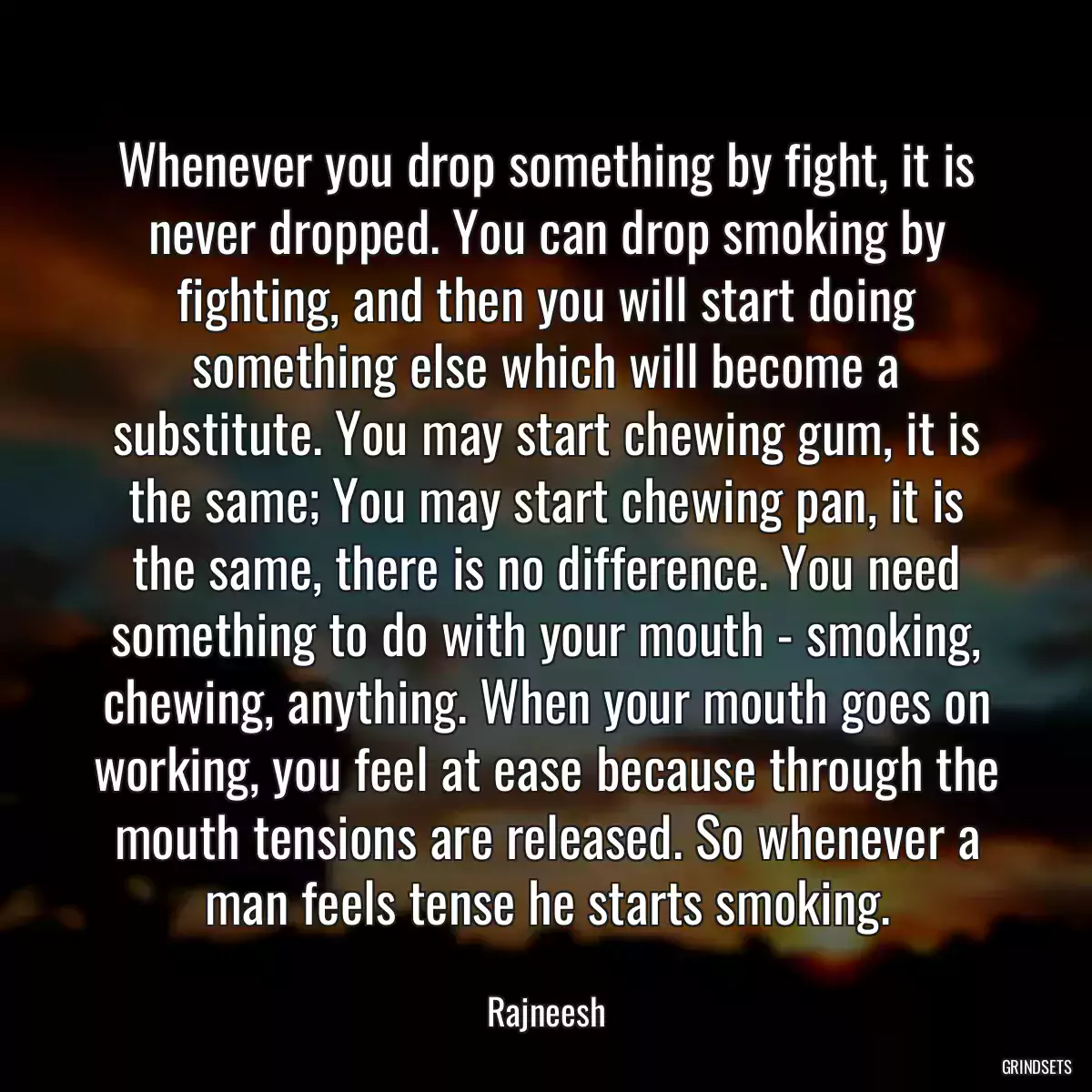 Whenever you drop something by fight, it is never dropped. You can drop smoking by fighting, and then you will start doing something else which will become a substitute. You may start chewing gum, it is the same; You may start chewing pan, it is the same, there is no difference. You need something to do with your mouth - smoking, chewing, anything. When your mouth goes on working, you feel at ease because through the mouth tensions are released. So whenever a man feels tense he starts smoking.