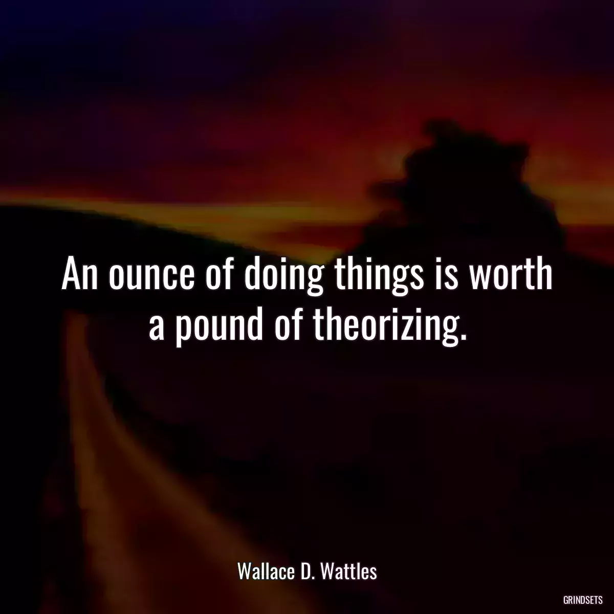 An ounce of doing things is worth a pound of theorizing.