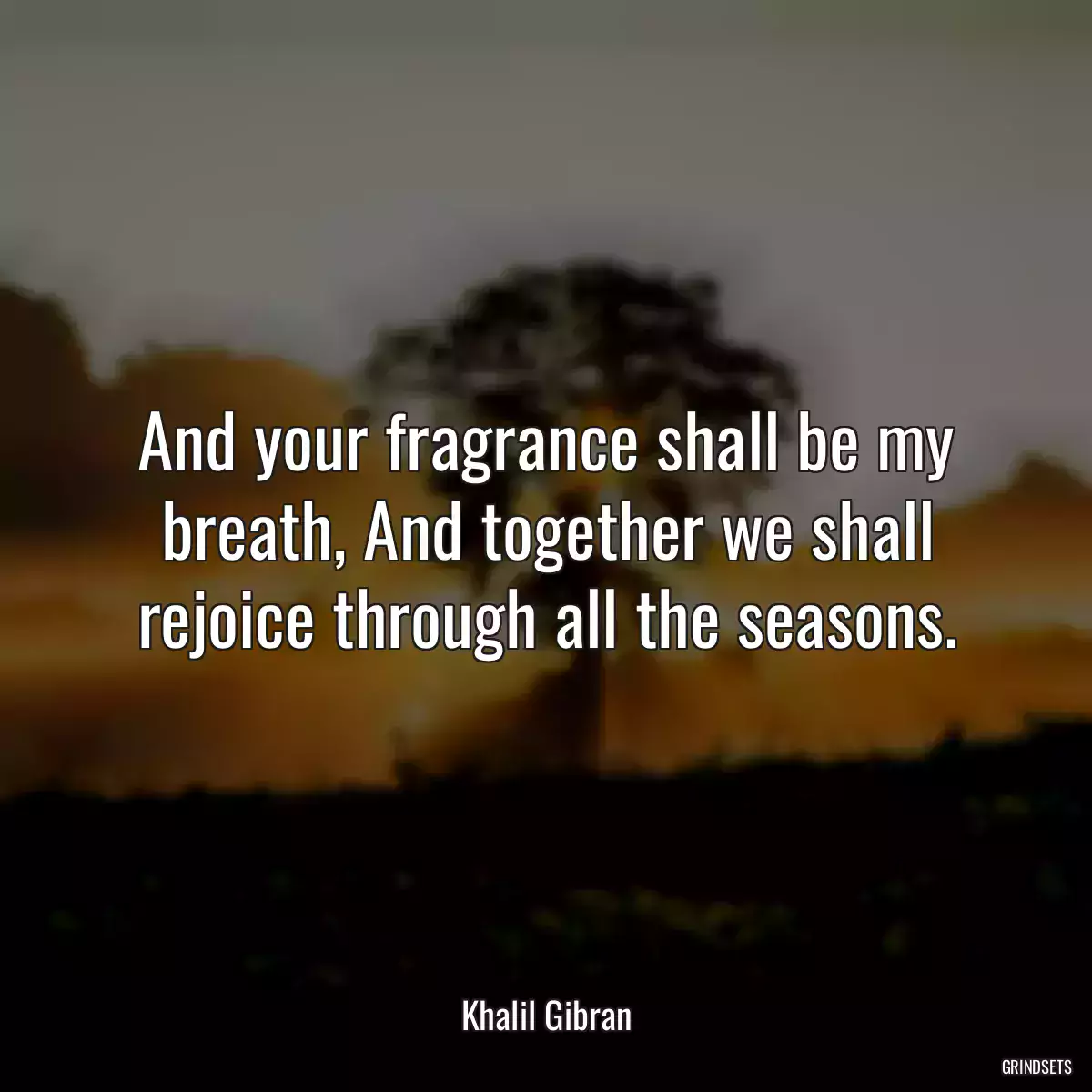 And your fragrance shall be my breath, And together we shall rejoice through all the seasons.