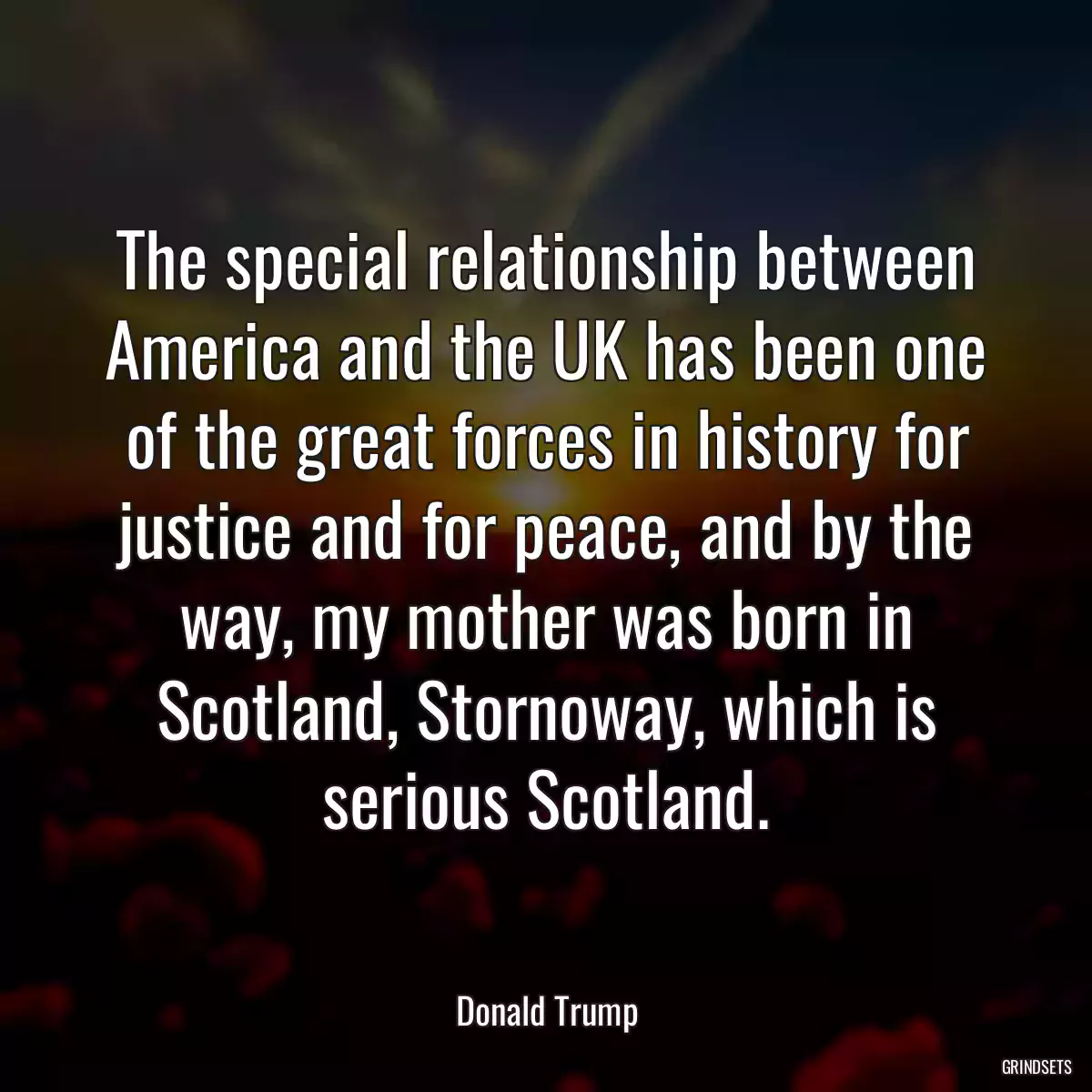 The special relationship between America and the UK has been one of the great forces in history for justice and for peace, and by the way, my mother was born in Scotland, Stornoway, which is serious Scotland.