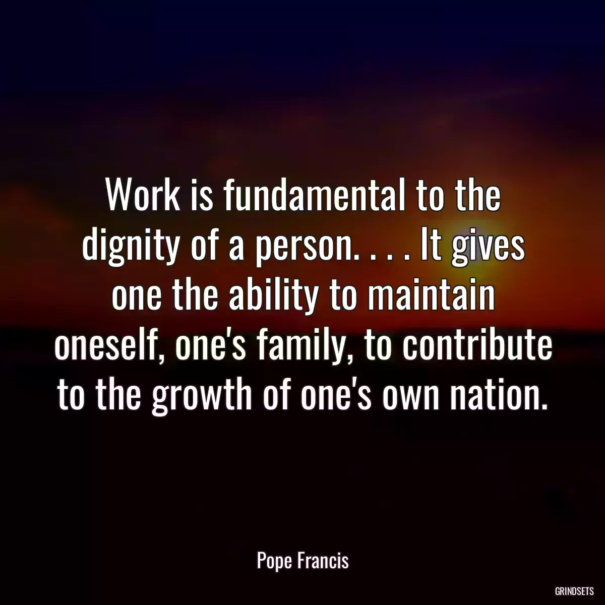 Work is fundamental to the dignity of a person. . . . It gives one the ability to maintain oneself, one\'s family, to contribute to the growth of one\'s own nation.