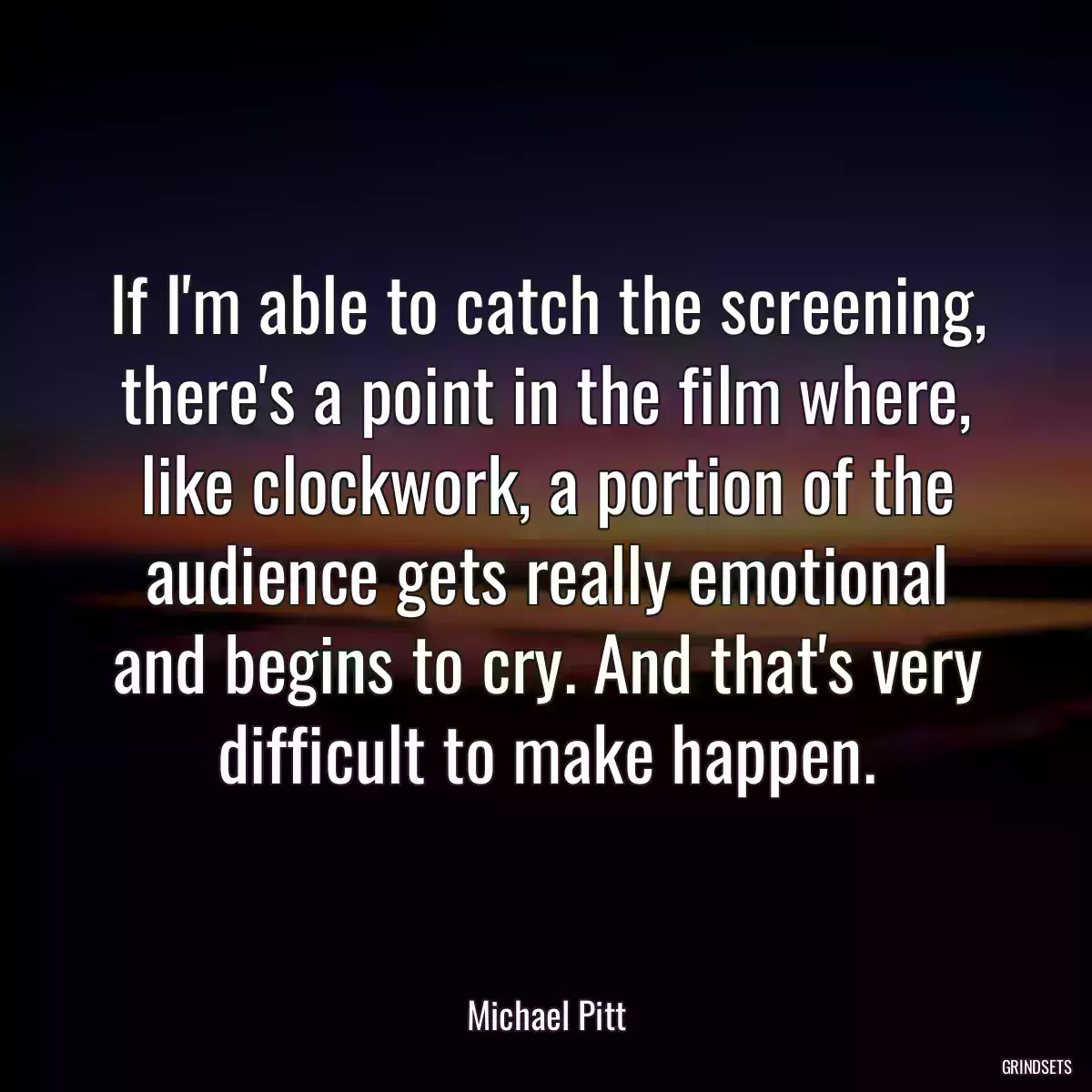 If I\'m able to catch the screening, there\'s a point in the film where, like clockwork, a portion of the audience gets really emotional and begins to cry. And that\'s very difficult to make happen.