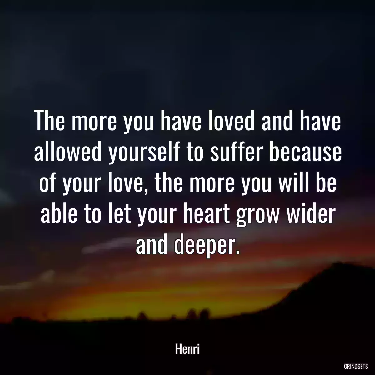 The more you have loved and have allowed yourself to suffer because of your love, the more you will be able to let your heart grow wider and deeper.