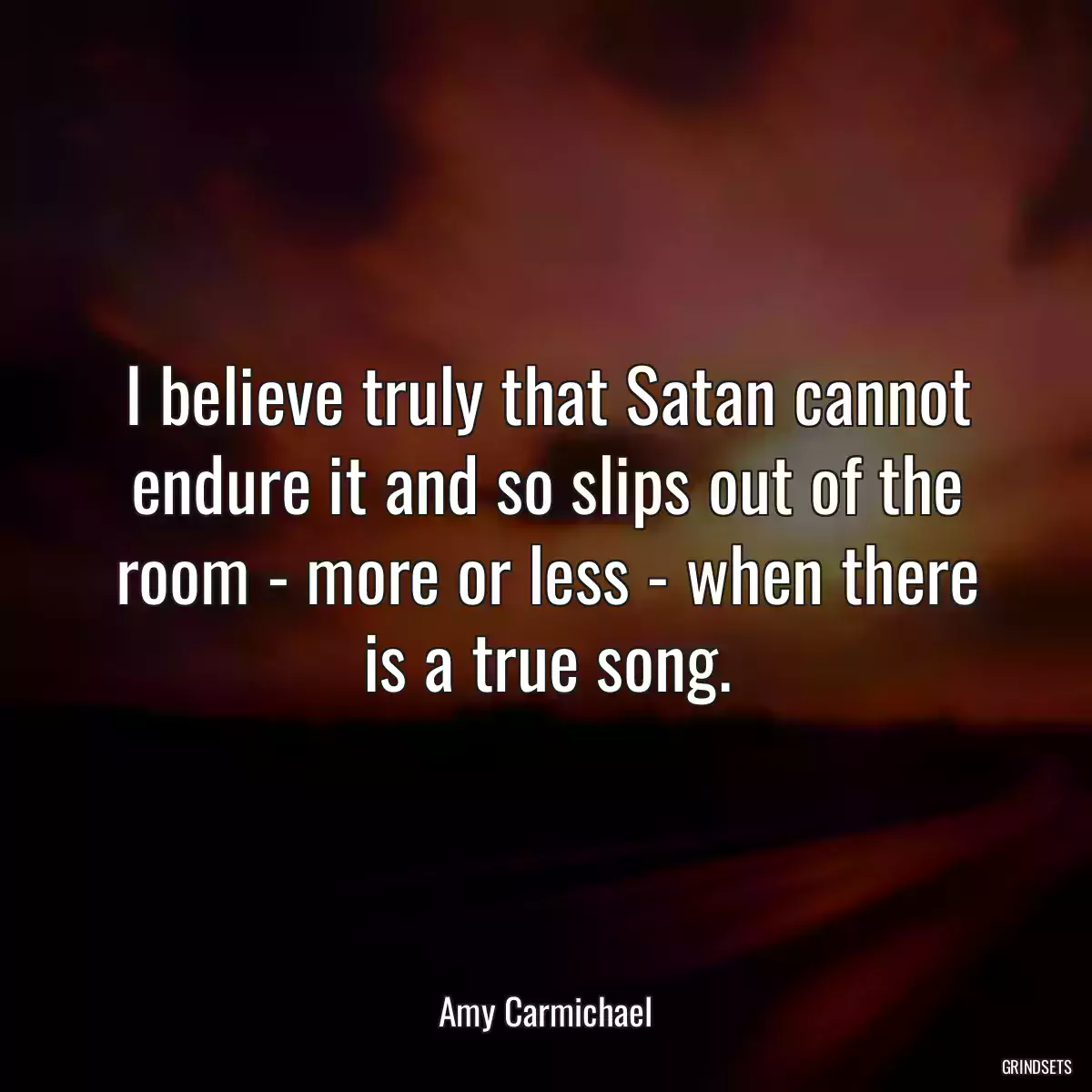 I believe truly that Satan cannot endure it and so slips out of the room - more or less - when there is a true song.