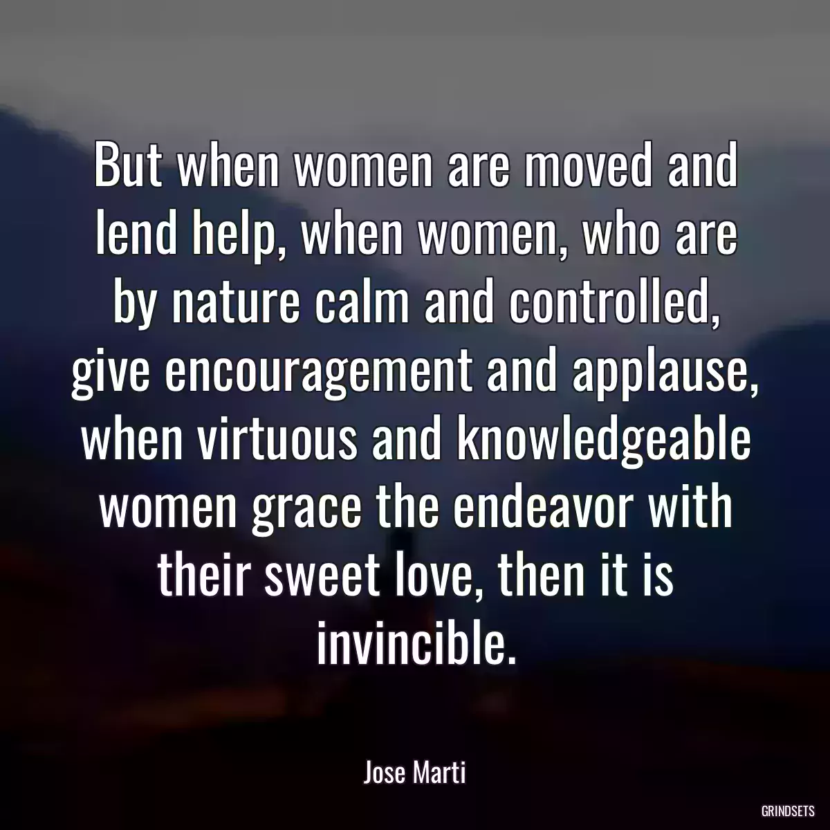 But when women are moved and lend help, when women, who are by nature calm and controlled, give encouragement and applause, when virtuous and knowledgeable women grace the endeavor with their sweet love, then it is invincible.