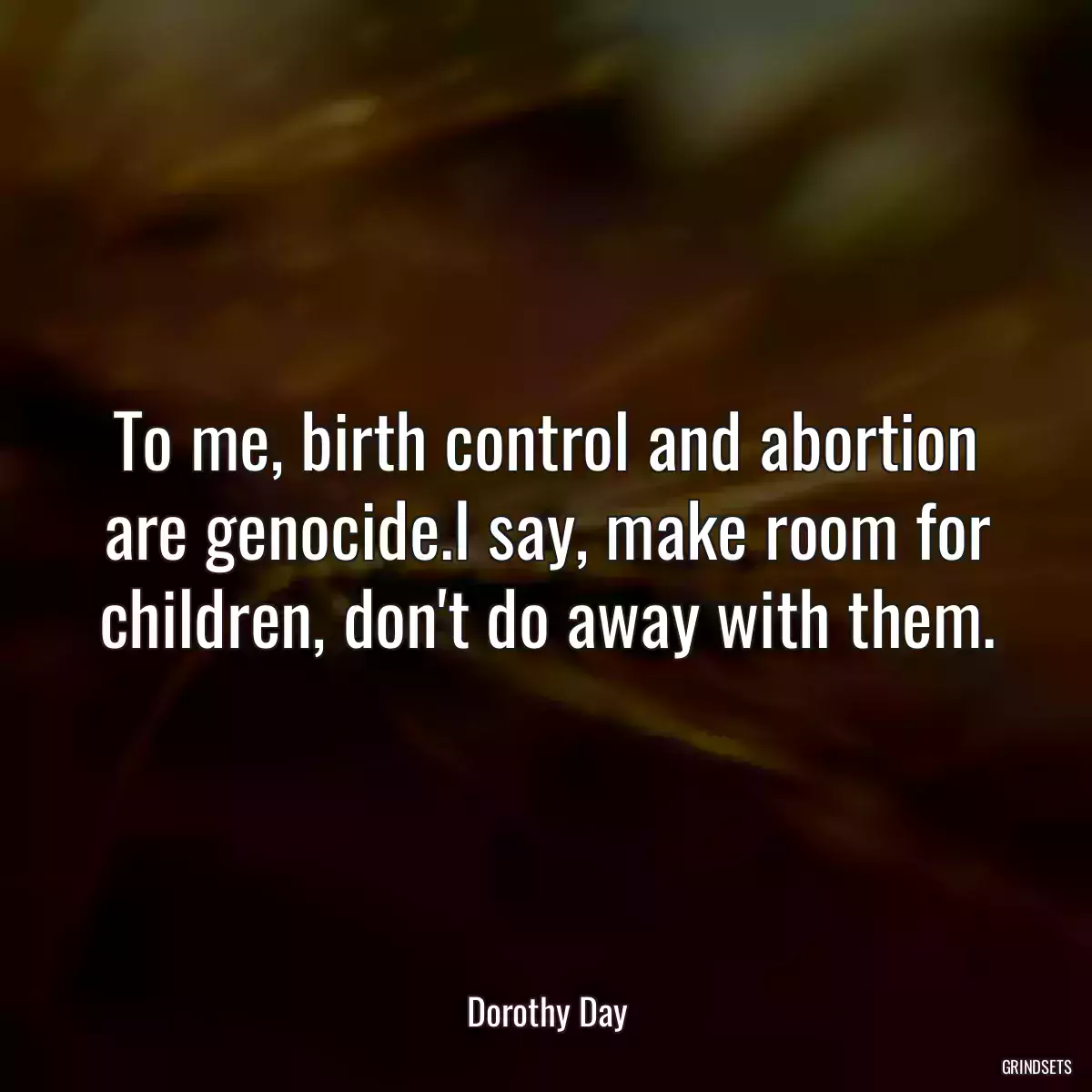 To me, birth control and abortion are genocide.I say, make room for children, don\'t do away with them.