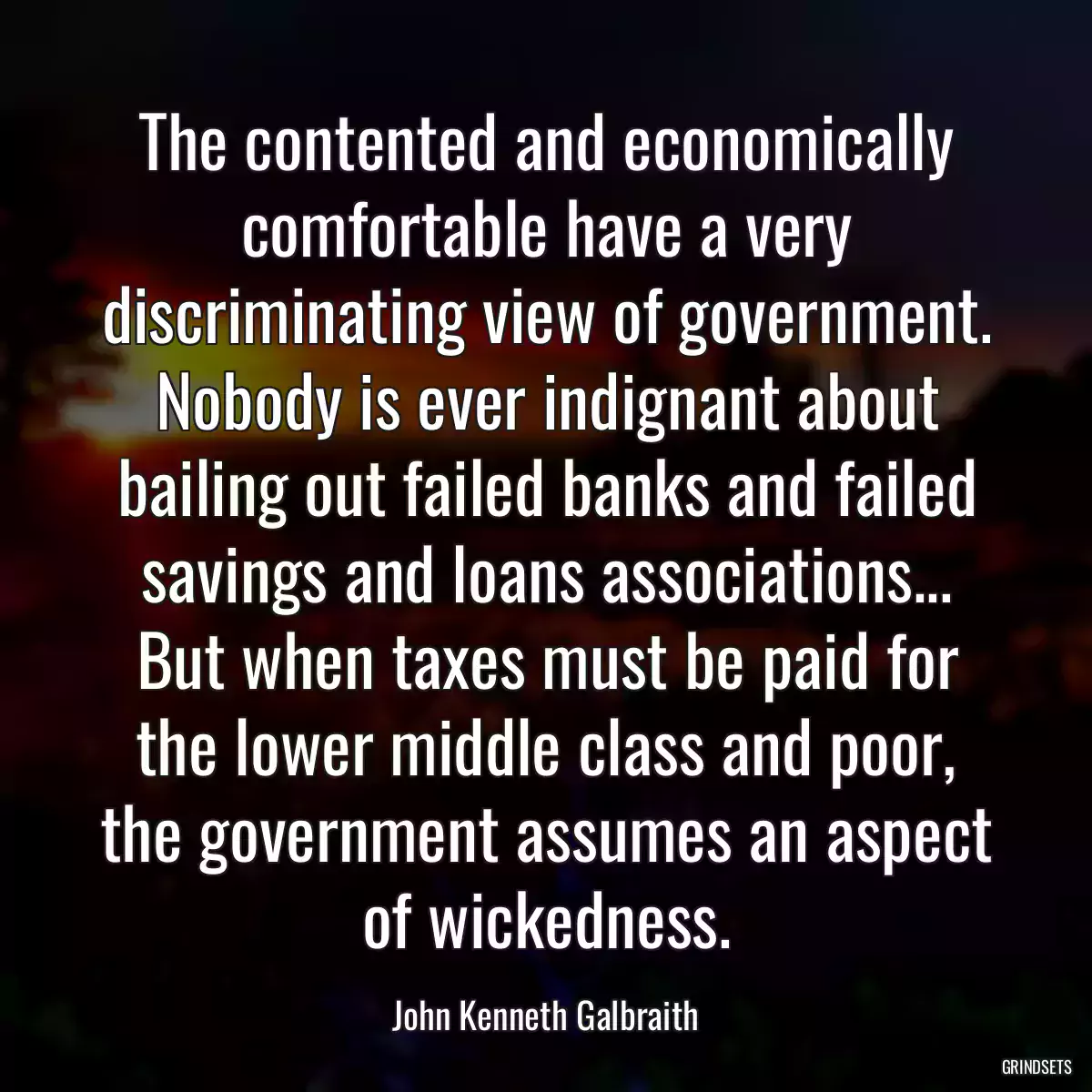 The contented and economically comfortable have a very discriminating view of government. Nobody is ever indignant about bailing out failed banks and failed savings and loans associations... But when taxes must be paid for the lower middle class and poor, the government assumes an aspect of wickedness.