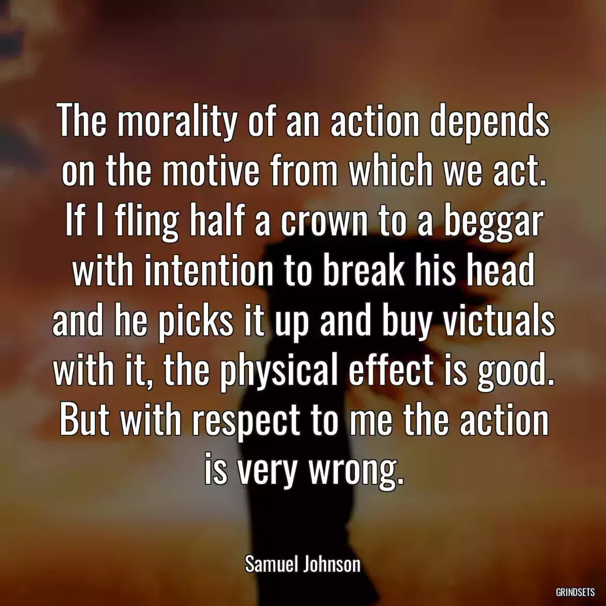 The morality of an action depends on the motive from which we act. If I fling half a crown to a beggar with intention to break his head and he picks it up and buy victuals with it, the physical effect is good. But with respect to me the action is very wrong.