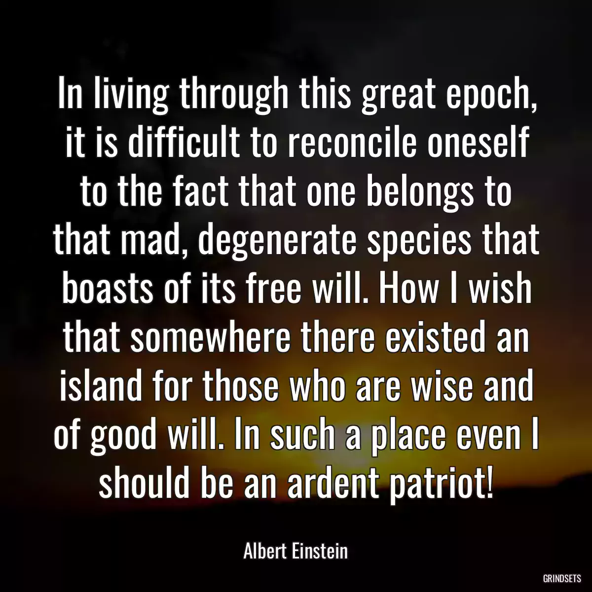 In living through this great epoch, it is difficult to reconcile oneself to the fact that one belongs to that mad, degenerate species that boasts of its free will. How I wish that somewhere there existed an island for those who are wise and of good will. In such a place even I should be an ardent patriot!