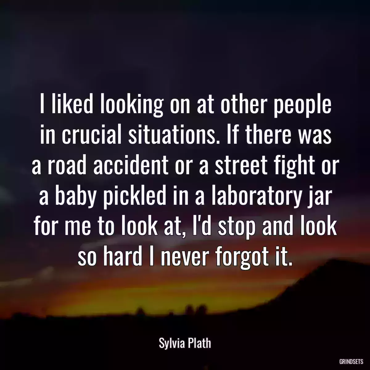 I liked looking on at other people in crucial situations. If there was a road accident or a street fight or a baby pickled in a laboratory jar for me to look at, I\'d stop and look so hard I never forgot it.