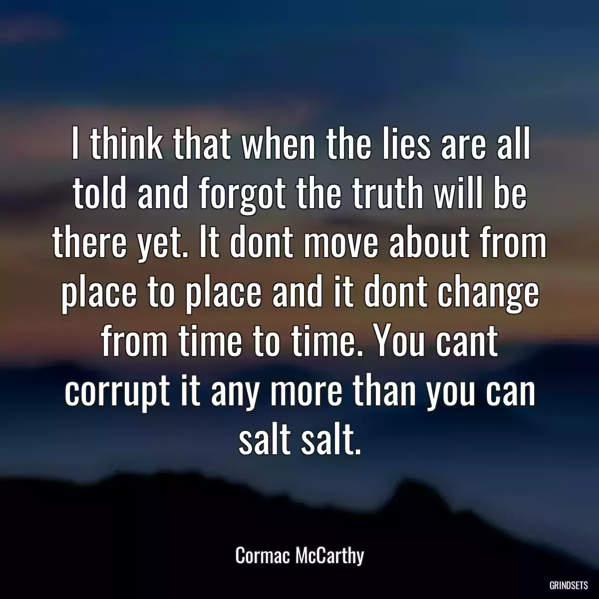 I think that when the lies are all told and forgot the truth will be there yet. It dont move about from place to place and it dont change from time to time. You cant corrupt it any more than you can salt salt.