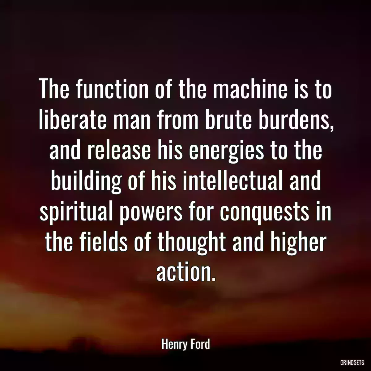 The function of the machine is to liberate man from brute burdens, and release his energies to the building of his intellectual and spiritual powers for conquests in the fields of thought and higher action.