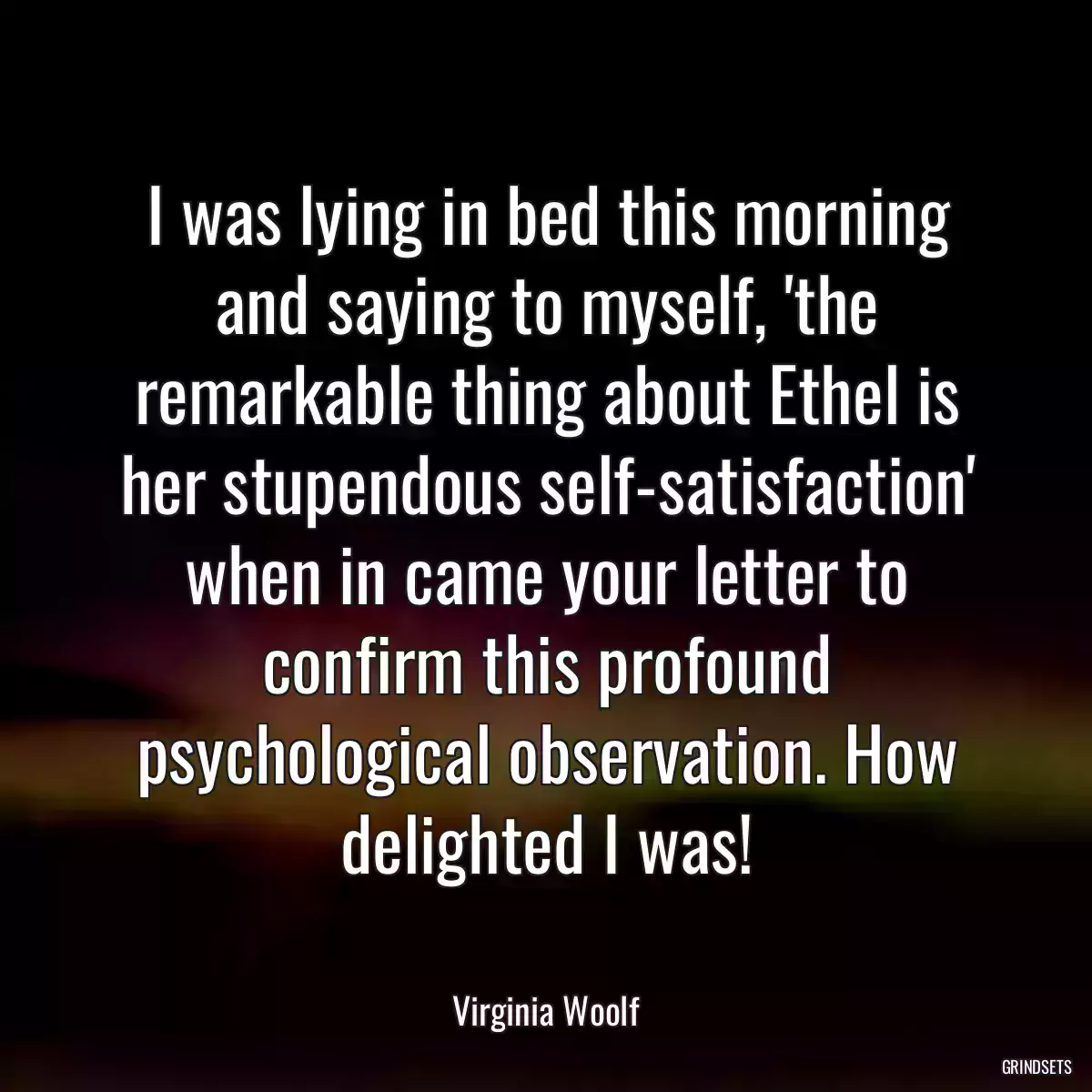 I was lying in bed this morning and saying to myself, \'the remarkable thing about Ethel is her stupendous self-satisfaction\' when in came your letter to confirm this profound psychological observation. How delighted I was!