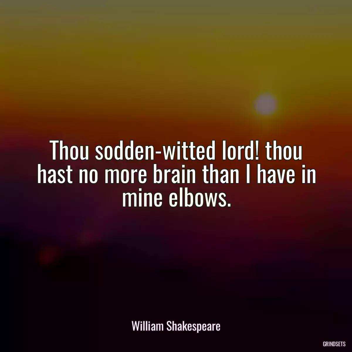 Thou sodden-witted lord! thou hast no more brain than I have in mine elbows.