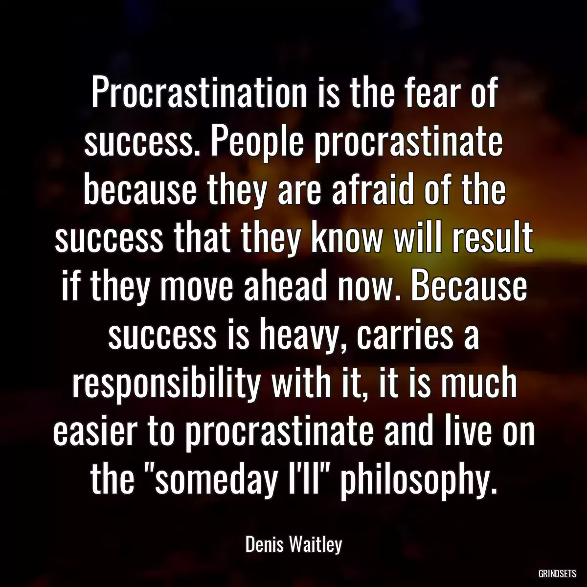 Procrastination is the fear of success. People procrastinate because they are afraid of the success that they know will result if they move ahead now. Because success is heavy, carries a responsibility with it, it is much easier to procrastinate and live on the \