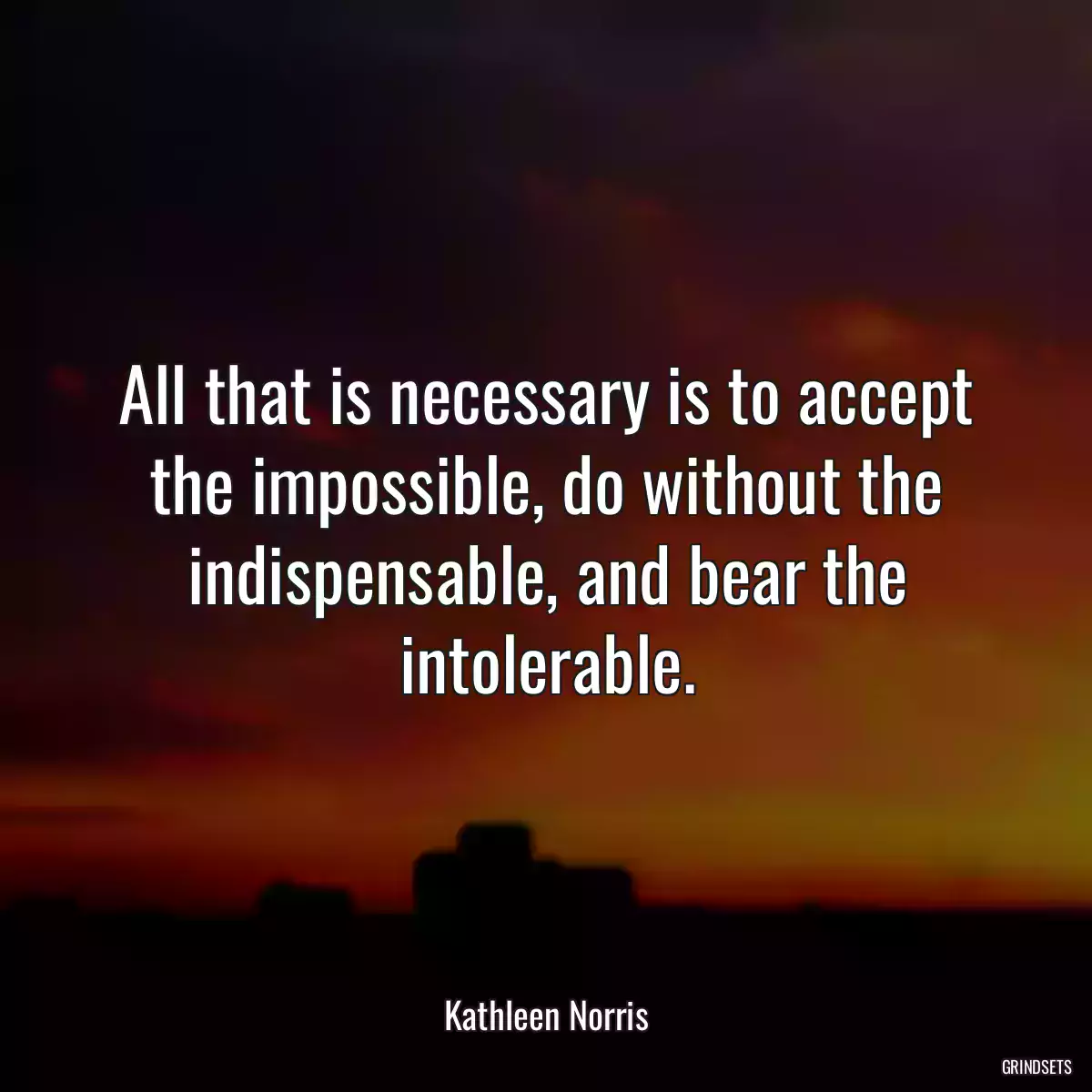 All that is necessary is to accept the impossible, do without the indispensable, and bear the intolerable.