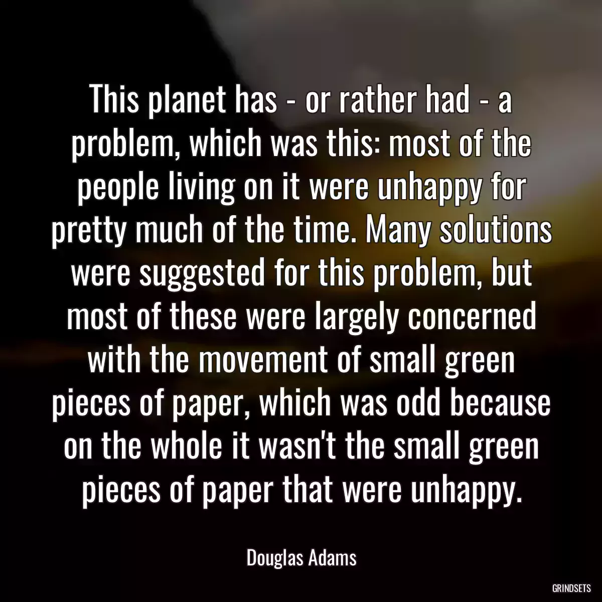 This planet has - or rather had - a problem, which was this: most of the people living on it were unhappy for pretty much of the time. Many solutions were suggested for this problem, but most of these were largely concerned with the movement of small green pieces of paper, which was odd because on the whole it wasn\'t the small green pieces of paper that were unhappy.