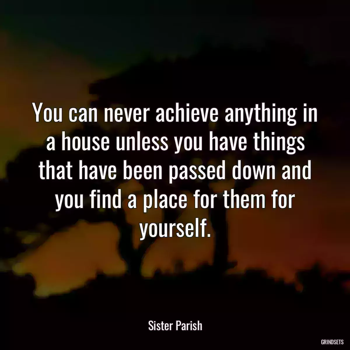 You can never achieve anything in a house unless you have things that have been passed down and you find a place for them for yourself.