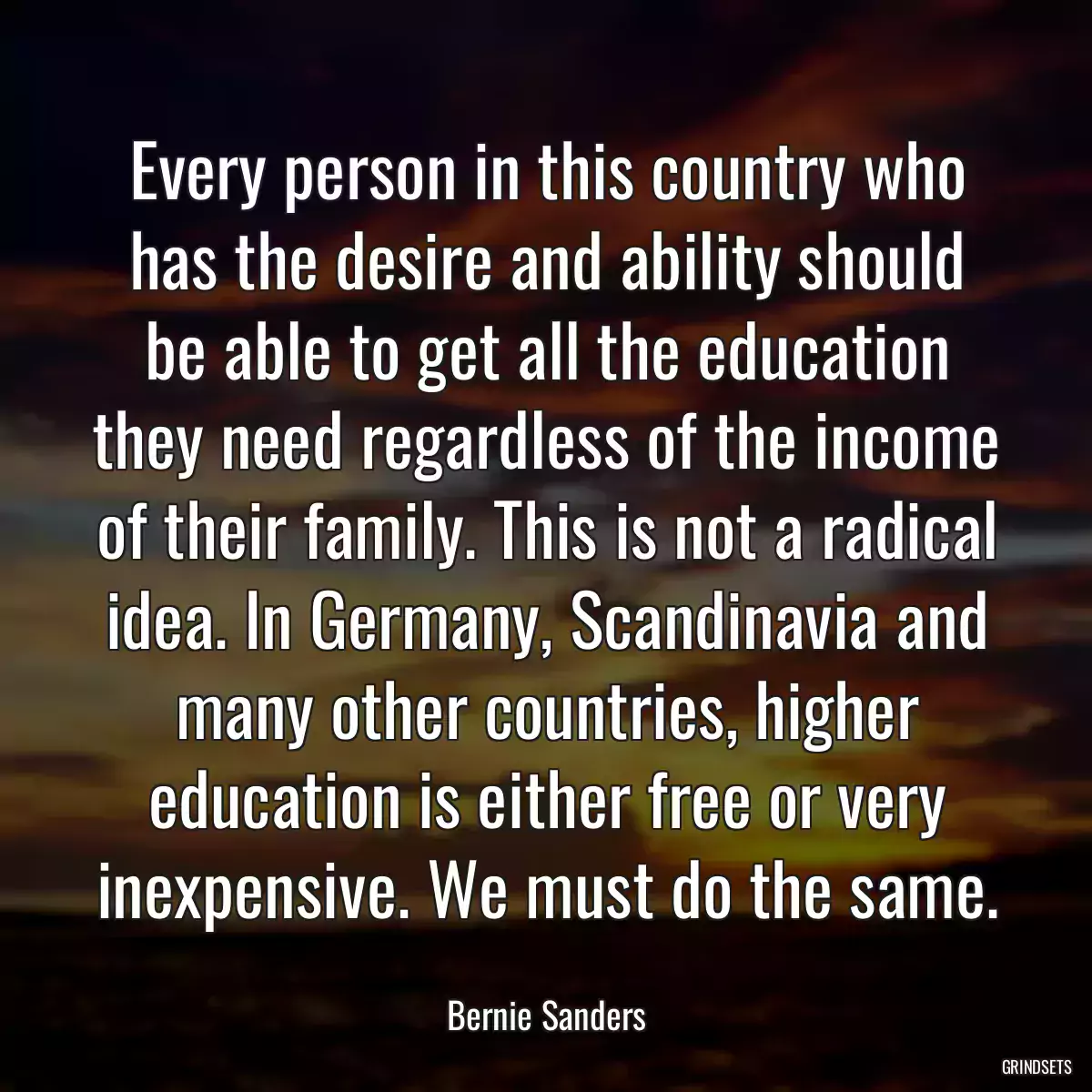 Every person in this country who has the desire and ability should be able to get all the education they need regardless of the income of their family. This is not a radical idea. In Germany, Scandinavia and many other countries, higher education is either free or very inexpensive. We must do the same.