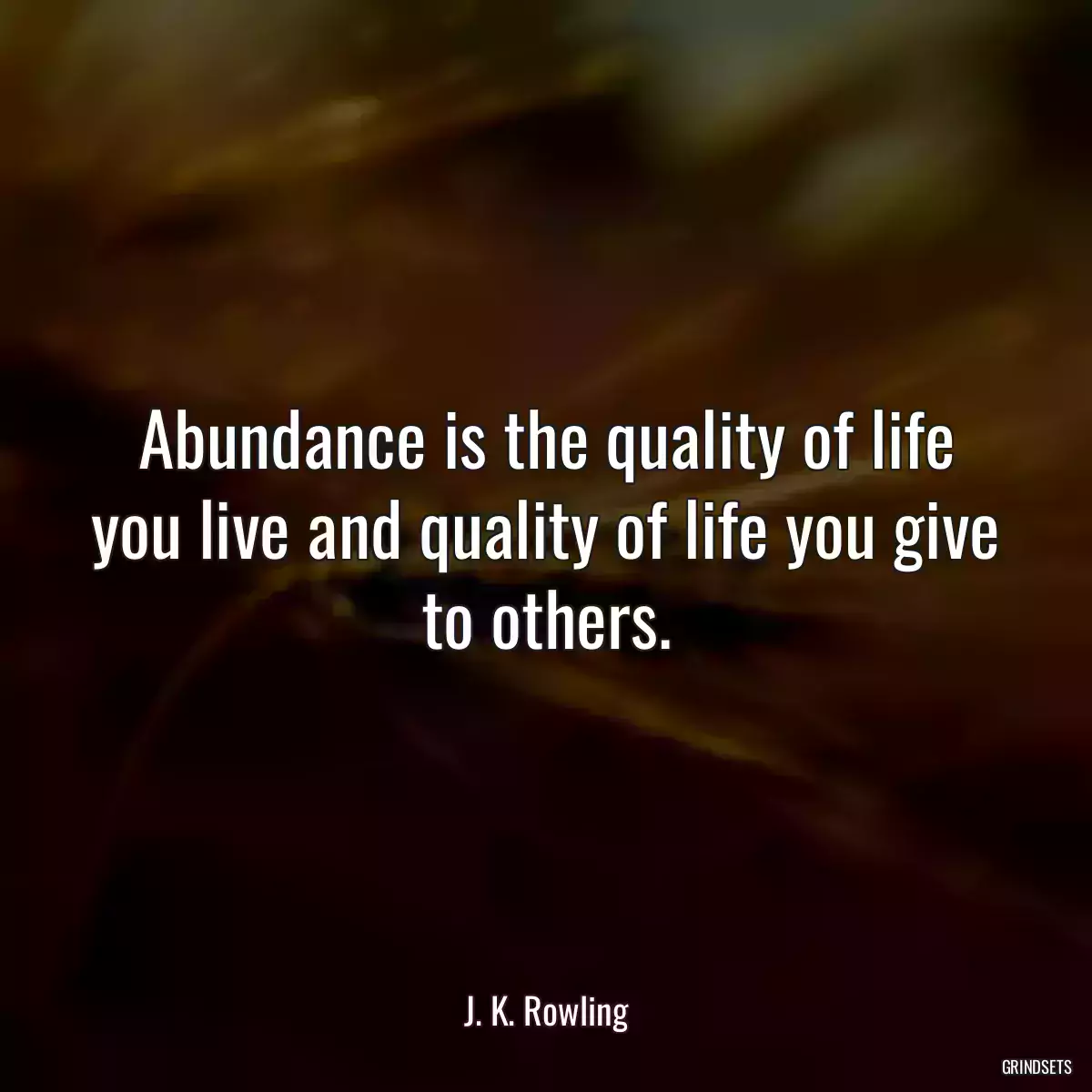 Abundance is the quality of life you live and quality of life you give to others.