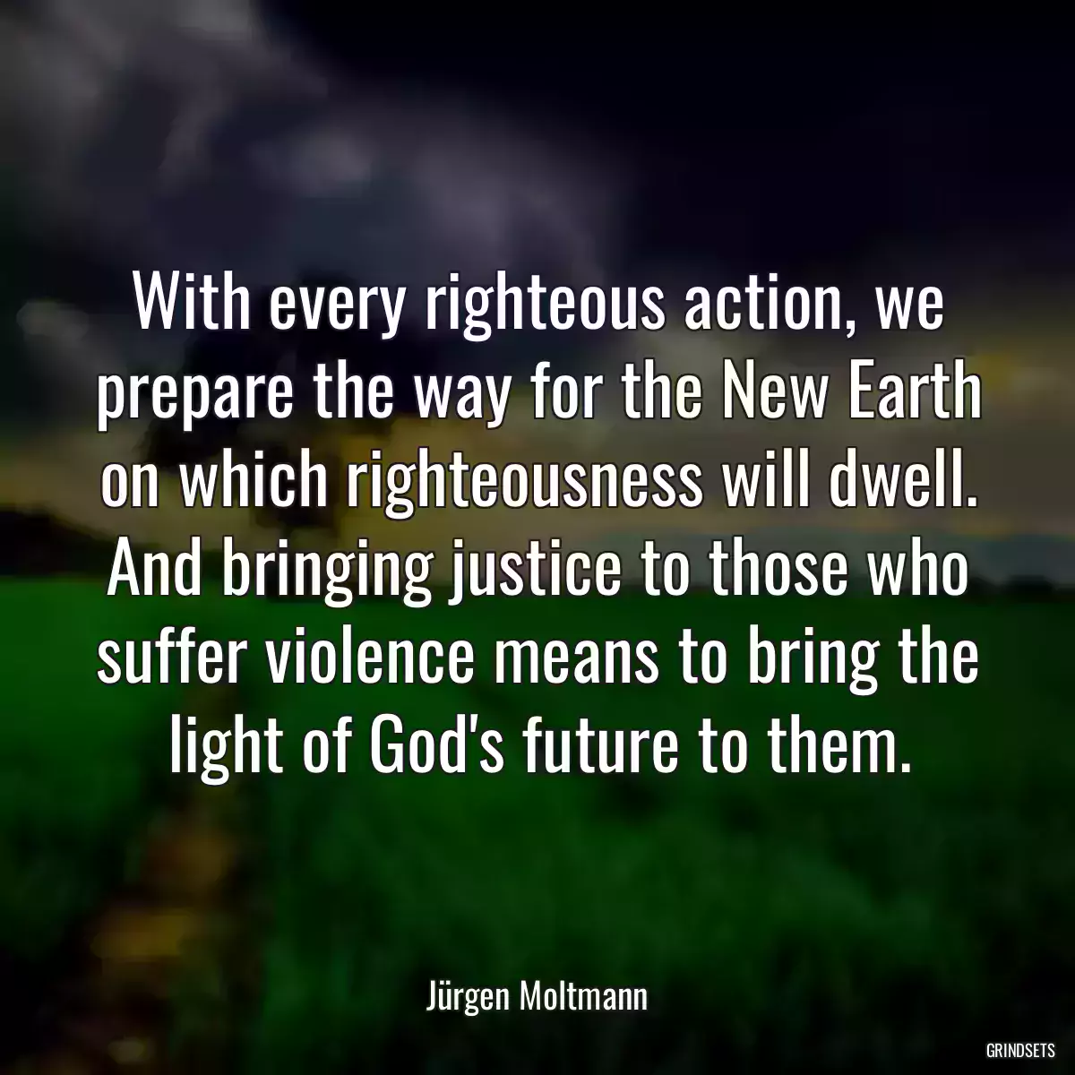 With every righteous action, we prepare the way for the New Earth on which righteousness will dwell. And bringing justice to those who suffer violence means to bring the light of God\'s future to them.