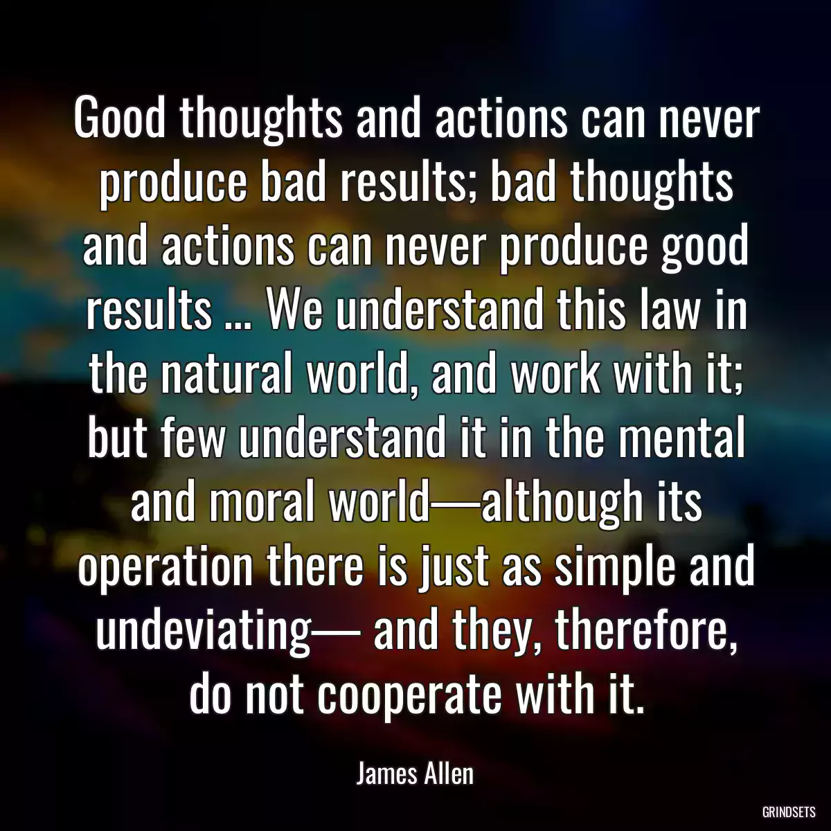 Good thoughts and actions can never produce bad results; bad thoughts and actions can never produce good results … We understand this law in the natural world, and work with it; but few understand it in the mental and moral world—although its operation there is just as simple and undeviating— and they, therefore, do not cooperate with it.