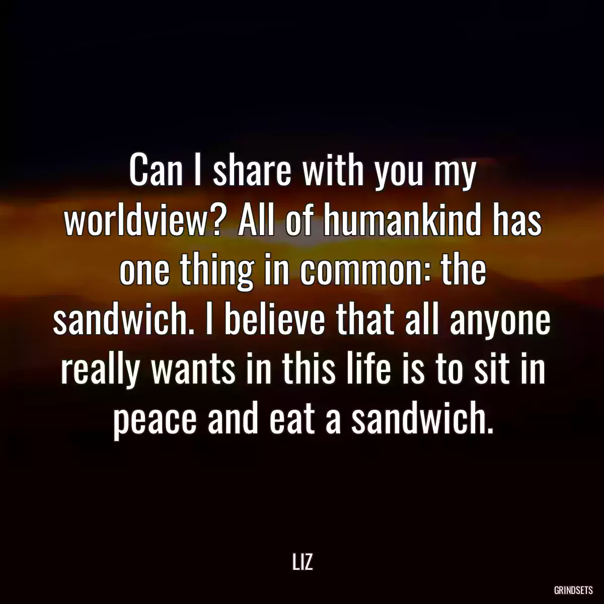 Can I share with you my worldview? All of humankind has one thing in common: the sandwich. I believe that all anyone really wants in this life is to sit in peace and eat a sandwich.